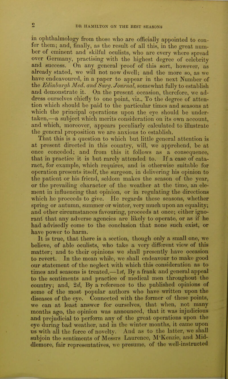 in ophthalmology from those who are officially appointed to con- fer them; and, finally, as the result of all this, in the great num- ber of eminent and skilful oculists, who are every where spread over Germany, practising with the highest degree of celebrity and success. On any general proof of this sort, however, as already stated, we will not now dwell; and the more so, as we have endeavoured, in a paper to appear in the next Number of the Edinburgh Med. and Surg. Journal, somewhat fully to establish and demonstrate it. On the present occasion, therefore, we ad- dress ourselves chiefly to one point, viz., To the degree of atten- tion which should be paid to the particular times and seasons at which the principal operations upon the eye should be under- taken,—a subject which merits consideration on its own account, and which, moreover, appears peculiarly calculated to illustrate the general proposition we are anxious to establish. That this is a question to which but little general attention is at present directed in this country, will, we apprehend, be at once conceded; and from this it follows as a consequence, that in practice it is but rarely attended to. If a case of cata- ract, for example, which requires, and is otherwise suitable for operation presents itself, the surgeon, in delivering his opinion to the patient or his friend, seldom makes the season of the year, or the prevailing character of the weather at the time, an ele- ment in influencing that opinion, or in regulating the directions which he proceeds to give. He regards these seasons, whether spring or autumn, summer or winter, very much upon an equality; and other circumstances favouring, proceeds at once; either igno- rant that any adverse agencies are likely to operate, or as if he had advisedly come to the conclusion that none such exist, or have power to harm. It is true, that there is a section, though only a small one, we believe, of able oculists, who take a very different view of this matter; and to their opinions we shall presently have occasion to revert. In the mean while, we shall endeavour to make good our statement of the neglect with which this consideration as to times and seasons is treated,—1st, By a frank and general appeal to the sentiments and practice of medical men throughout the country; and, 2d, By a reference to the published opinions of some of the most popular authors who have written upon the diseases of the eye. Connected with the former of these points, we can at least answer for ourselves, that when, not many months ago, the opinion was announced, that it was injudicious and prejudicial to perform any of the great operations upon the eye during bad weather, and in the winter months, it came upon us with all the force of novelty. And as to the latter, we shall subjoin the sentiments of Messrs Laurence, M'Kenzie, and Mid- dlemore, fair representatives, we presume, of the well-instructed