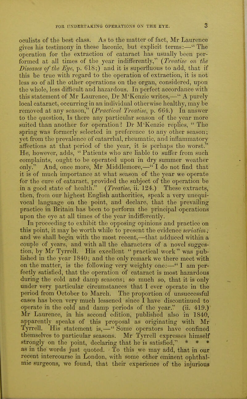 oculists of the best class. As to the matter of fact, Mr Laurence gives his testimony in these laconic, but explicit terms:— The operation for the extraction of cataract has usually been per- formed at all times of the year indifferently, {Treatise on the Diseases of the Eye, p. 618;) and it is superfluous to add, that if this be true with regard to the operation of extraction, it is not less so of all the other operations on the organ, considered, upon the whole, less difficult and hazardous. In perfect accordance with this statement of Mr Laurence, Dr M'Kenzie writes,— A purely local cataract, occurring in an individual otherwise healthy, may be removed at any season, {Practical Treatise, p. 664.) In answer to the question, Is there any particular season of the year more suited than another for operation? Dr M'Kenzie replies,  The spring was formerly selected in preference to any other season; yet from the prevalence of catarrhal, rheumatic, and inflammatory affections at that period of the year, it is perhaps the worst. He, however, adds,  Patients who are liable to suffer from such complaints, ought to be operated upon in dry summer weather only. And, once more, Mr Middlemore,— I do not find that it is of much importance at what season of the year we operate for the cure of cataract, provided the subject of the operation be in a good state of health. {Treatise, ii. 124.) These extracts, then, from our highest English authorities, speak a very unequi- vocal language on the point, and declare, that the prevailing practice in Britain has been to perform the principal operations upon the eye at all times of the year indifferently. In proceeding to exhibit the opposing opinions and practice on this point, it may be worth while to present the evidence seriatim; and we shall begin with the most recent,—that adduced within a couple of years, and with all the characters of a novel sugges- tion, by Mr Tyrrell. His excellent practical work was pub- lished in the year 1840; and the only remark we there meet with on the matter, is the following very weighty one:— I am per- fectly satisfied, that the operation of cataract is most hazardous during the cold and clamp seasons; so much so, that it is only under very particular circumstances that I ever operate in the period from October to March. The proportion of unsuccessful cases has been very much lessened since I have discontinued to operate in the cold and damp periods of the year. (ii. 419.) Mr Laurence, in his second edition, published also in 1840, apparently speaks of this proposal as originating with Mr Tyrrell. His statement is,— Some operators have confined themselves to particular seasons. Mr Tyrrell expresses himself strongly on the point, declaring that he is satisfied, * * * as in the words just quoted. To this we may add, that in our recent intercourse in London, with some other eminent ophthal- mic surgeons, we found, that their experience of the injurious
