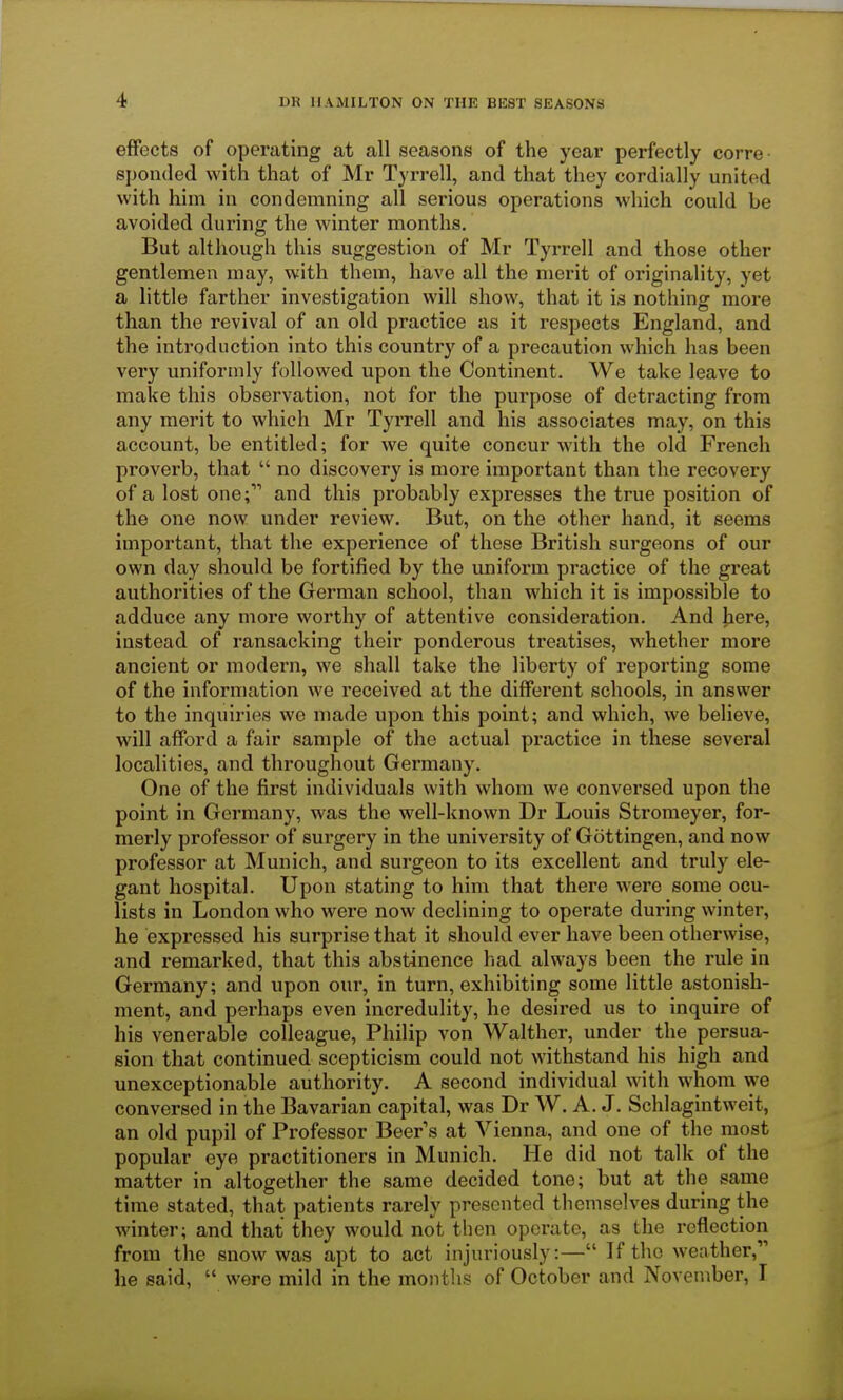 effects of operating at all seasons of the year perfectly corre sponded with that of Mr Tyrrell, and that they cordially united with him in condemning all serious operations which could be avoided during the winter months. But although this suggestion of Mr Tyrrell and those other gentlemen may, with them, have all the merit of originality, yet a little farther investigation will show, that it is nothing more than the revival of an old practice as it respects England, and the introduction into this country of a precaution which has been very uniformly followed upon the Continent. We take leave to make this observation, not for the purpose of detracting from any merit to which Mr Tyrrell and his associates may, on this account, be entitled; for we quite concur with the old French proverb, that  no discovery is more important than the recovery of a lost one; and this probably expresses the true position of the one now under review. But, on the other hand, it seems important, that the experience of these British surgeons of our own day should be fortified by the uniform practice of the great authorities of the German school, than which it is impossible to adduce any more worthy of attentive consideration. And here, instead of ransacking their ponderous treatises, whether more ancient or modern, we shall take the liberty of reporting some of the information we received at the different schools, in answer to the inquiries wc made upon this point; and which, we believe, will afford a fair sample of the actual practice in these several localities, and throughout Germany. One of the first individuals with whom we conversed upon the point in Germany, was the well-known Dr Louis Stromeyer, for- merly professor of surgery in the university of Gottingen, and now professor at Munich, and surgeon to its excellent and truly ele- gant hospital. Upon stating to him that there were some ocu- lists in London who were now declining to operate during winter, he expressed his surprise that it should ever have been otherwise, and remarked, that this abstinence had always been the rule in Germany; and upon our, in turn, exhibiting some little astonish- ment, and perhaps even incredulity, he desired us to inquire of his venerable colleague, Philip von Walther, under the persua- sion that continued scepticism could not withstand his high and unexceptionable authority. A second individual with whom we conversed in the Bavarian capital, was Dr W. A. J. Schlagintweit, an old pupil of Professor Beers at Vienna, and one of the most popular eye practitioners in Munich. He did not talk of the matter in altogether the same decided tone; but at the same time stated, that patients rarely presented themselves during the winter; and that they would not then operate, as the reflection from the snow was apt to act injuriously:— If tho weather, he said,  were mild in the months of October and November, I