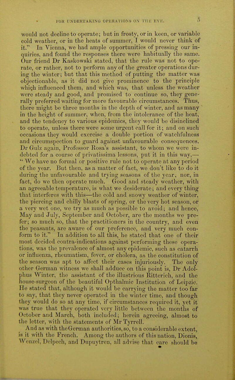 would not decline to operate; but in frosty, or in keen, or variable cold weather, or in the heats of summer, I would never think of it. In Vienna, we had ample opportunities of pressing our in- quiries, and found the responses there were habitually the same. Our friend Dr Kaskowski stated, that the rule was not to ope- rate, or rather, not to perform any of the greater operations dur- ing the winter; but that this method of putting the matter was objectionable, as it did not give prominence to the principle whic,h influenced them, and which was, that unless the weather were steady and good, and promised to continue so, they gene- rally preferred waiting for more favourable circumstances. Thus, there might be three months in the depth of winter, and as many in the height of summer, when, from the intolerance of the heat, and the tendency to various epidemics, they would be disinclined to operate, unless there were some urgent call for it; and on such occasions they would exercise a double portion of watchfulness and circumspection to guard against unfavourable consequences. Dr Gulz again, Professor Rosa's assistant, to whom we were in- debted for a course of privatissima lessons, put it in this way,—  We have no formal or positive rule not to operate at any period of the year. But then, as a matter of fact, we don't like to do it during the unfavourable and trying seasons of the year, nor, in fact, do we then operate much. Good and steady weather, with an agreeable temperature, is what we desiderate; and every thing that interferes with this—the cold and snowy weather of winter, the piercing and chilly blasts of spring, or the very hot season, or a very wet one, we try as much as possible to avoid; and hence, May and July, September and October, are the months we pre- fer; so much so, that the practitioners in the country, and even the peasants, are aware of our preference, and very much con- form to it.1' In addition to all this, he stated that one of their most decided contra-indications against performing these opera- tions, was the prevalence of almost any epidemic, such as catarrh or influenza, rheumatism, fever, or cholera, as the constitution of the season was apt to affect their cases injuriously. The only other German witness we shall adduce on this point is, Dr Adol- phus Winter, the assistant of the illustrious Ritterich, and the house-surgeon of the beautiful Opthalmic Institution of Leipzic. He stated that, although it would be carrying the matter too far to say, that they never operated in the winter time, and though they would do so at any time, if circumstances required it, yet it was true that they operated very little between the months of October and March, both included; herein agreeing, almost to the letter, with the statements of Mr Tyrrell. And as with theGerman authorities, so, to a considerable extent, is it with the French. Among the authors of this nation, Dionis, Wenzel, Delpech, and Dupuytren, all advise that care should be