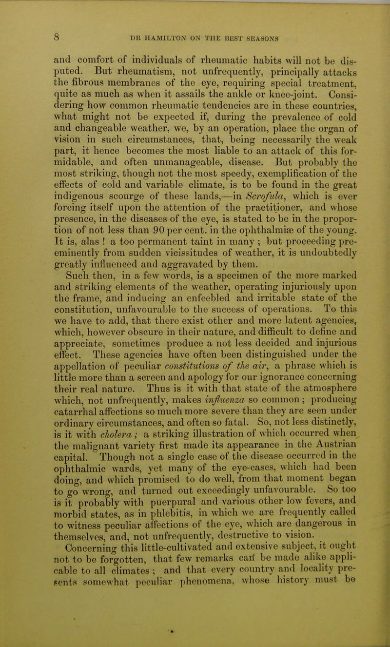 and comfort of individuals of rheumatic habits will not be dis- puted. But rheumatism, not unfrequently, principally attacks the fibrous membranes of the eye, requiring special treatment, quite as much as when it assails the ankle or knee-joint. Consi- dering how common rheumatic tendencies are in these countries, what might not be expected if, during the prevalence of cold and changeable weather, we, by an operation, place the organ of vision in such circumstances, that, being necessarily the weak part, it hence becomes the most liable to an attack of this for- midable, and often unmanageable, disease. But probably the most striking, though not the most speedy, exemplification of the effects of cold and variable climate, is to be found in the great indigenous scourge of these lands,—in Scrofula, which is ever forcing itself upon the attention of the practitioner, and whose presence, in the diseases of the eye, is stated to be in the propor- tion of not less than 90 per cent, in the ophthalmise of the young. It is, alas ! a too permanent taint in many ; but proceeding pre- eminently from sudden vicissitudes of weather, it is undoubtedly greatly influenced and aggravated by them. Such then, in a few words, is a specimen of the more marked and striking elements of the weather, operating injuriously upon the frame, and inducing an enfeebled and irritable state of the constitution, unfavourable to the success of operations. To this we have to add, that there exist other and more latent agencies, which, however obscure in their nature, and difficult to define and appreciate, sometimes produce a not less decided and injurious effect. These agencies have often been distinguished under the appellation of peculiar constitutions of the air, a phrase which is little more than a screen and apology for our ignorance concerning their real nature. Thus is it with that state of the atmosphere which, not unfrequently, makes influenza so common ; producing catarrhal affections so much more severe than they are seen under ordinary circumstances, and often so fatal. So, not less distinctly, is it with cholera; a striking illustration of which occurred when the malignant variety first made its appearance in the Austrian capital. Though not a single case of the disease occurred in the ophthalmic wards, yet many of the eye-cases, which had been doing, and which promised to do well, from that moment began to go wrong, and turned out exceedingly unfavourable. So too is it probably with puerpural and various other low fevers, and morbid states, as in phlebitis, in which we are frequently called to witness peculiar affections of the eye, which are dangerous in themselves, and, not unfrequently, destructive to vision. Concerning this little-cultivated and extensive subject, it ought not to be forgotten, that few remarks cari be made alike appli- cable to all climates ; and that every country and locality pre- sents somewhat peculiar phenomena, whose history must be