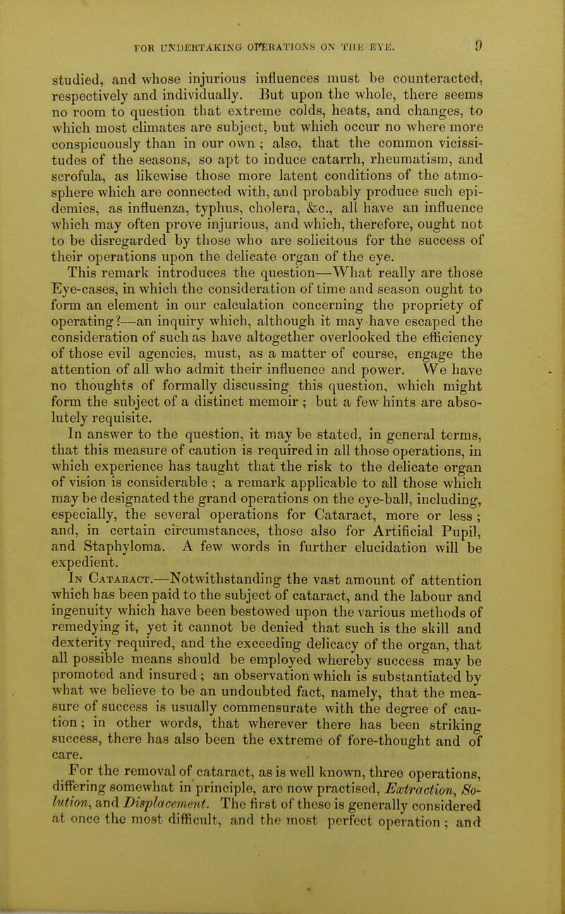 studied, and whose injurious influences must be counteracted, respectively and individually. But upon the whole, there seems no room to question that extreme colds, heats, and changes, to which most climates are subject, but which occur no where more conspicuously than in our own ; also, that the common vicissi- tudes of the seasons, so apt to induce catarrh, rheumatism, and scrofula, as likewise those more latent conditions of the atmo- sphere which are connected with, and probably produce such epi- demics, as influenza, typhus, cholera, &c, all have an influence which may often prove injurious, and which, therefore, ought not to be disregarded by those who are solicitous for the success of their operations upon the delicate organ of the eye. This remark introduces the question—What really are those Eye-cases, in which the consideration of time and season ought to form an element in our calculation concerning the propriety of operating?—an inquiry which, although it may have escaped the consideration of such as have altogether overlooked the efficiency of those evil agencies, must, as a matter of course, engage the attention of all who admit their influence and power. We have no thoughts of formally discussing this question, which might form the subject of a distinct memoir ; but a few hints are abso- lutely requisite. In answer to the question, it may be stated, in general terms, that this measure of caution is required in all those operations, in which experience has taught that the risk to the delicate organ of vision is considerable ; a remark applicable to all those which may be designated the grand operations on the eye-ball, including, especially, the several operations for Cataract, more or less ; and, in certain circumstances, those also for Artificial Pupil, and Staphyloma. A few words in further elucidation will be expedient. In Cataract.—Notwithstanding the vast amount of attention which has been paid to the subject of cataract, and the labour and ingenuity which have been bestowed upon the various methods of remedying it, yet it cannot be denied that such is the skill and dexterity required, and the exceeding delicacy of the organ, that all possible means should be employed whereby success may be promoted and insured ; an observation which is substantiated by what we believe to be an undoubted fact, namely, that the mea- sure of success is usually commensurate with the degree of cau- tion; in other words, that wherever there has been striking success, there has also been the extreme of fore-thought and of care. For the removal of cataract, as is well known, three operations, differing somewhat in principle, arc now practised, Extraction, So- lution, and Displacement. The first of these is generally considered at once the most difficult, and the most perfect operation ; and