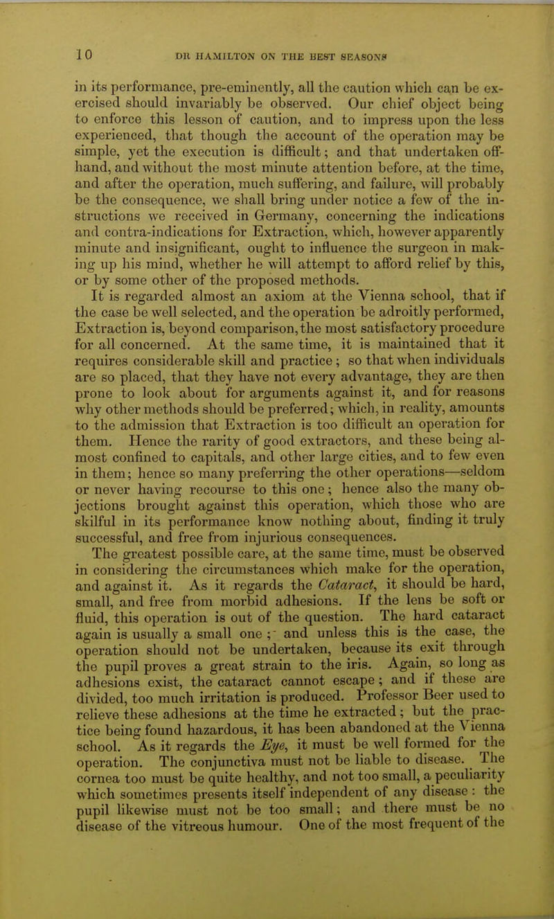 in its performance, pre-eminently, all the caution which can be ex- ercised should invariably be observed. Our chief object being to enforce this lesson of caution, and to impress upon the less experienced, that though the account of the operation may be simple, yet the execution is difficult; and that undertaken off- hand, and without the most minute attention before, at the time, and after the operation, much suffering, and failure, will probably be the consequence, we shall bring under notice a few of the in- structions we received in Germany, concerning the indications and contra-indications for Extraction, which, however apparently minute and insignificant, ought to influence the surgeon in mak- ing up his mind, whether he will attempt to afford relief by this, or by some other of the proposed methods. It is regarded almost an axiom at the Vienna school, that if the case be well selected, and the operation be adroitly performed, Extraction is, beyond comparison, the most satisfactory procedure for all concerned. At the same time, it is maintained that it requires considerable skill and practice ; so that when individuals are so placed, that they have not every advantage, they are then prone to look about for arguments against it, and for reasons why other methods should be preferred; which, in reality, amounts to the admission that Extraction is too difficult an operation for them. Hence the rarity of good extractors, and these being al- most confined to capitals, and other large cities, and to few even in them; hence so many preferring the other operations—seldom or never having recourse to this one; hence also the many ob- jections brought against this operation, which those who are skilful in its performance know nothing about, finding it truly successful, and free from injurious consequences. The greatest possible care, at the same time, must be observed in considering the circumstances which make for the operation, and against it. As it regards the Cataract, it should be hard, small, and free from morbid adhesions. If the lens be soft or fluid, this operation is out of the question. The hard cataract again is usually a small one and unless this is the case, the operation should not be undertaken, because its exit through the pupil proves a great strain to the iris. Again, so long as adhesions exist, the cataract cannot escape; and if these are divided, too much irritation is produced. Professor Beer used to relieve these adhesions at the time he extracted ; but the prac- tice being found hazardous, it has been abandoned at the Vienna school. As it regards the Eye, it must be well formed for the operation. The conjunctiva must not be liable to disease. The cornea too must be quite healthy, and not too small, a peculiarity which sometimes presents itself independent of any disease : the pupil likewise must not be too small; and there must be no disease of the vitreous humour. One of the most frequent of the