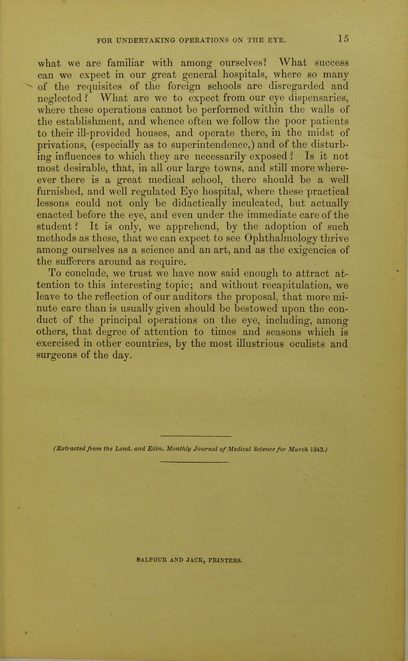 what we are familiar with among ourselves? What success can we expect in our great general hospitals, where so many N of the requisites of the foreign schools are disregarded and neglected ? What are we to expect from our eye dispensaries, where these operations cannot be performed within the walls of the establishment, and whence often we follow the poor patients to their ill-provided houses, and operate there, in the midst of privations, (especially as to superintendence,) and of the disturb- ing influences to which they are necessarily exposed ? Is it not most desirable, that, in all our large towns, and still more where- ever there is a great medical school, there should be a well furnished, and well regulated Eye hospital, where these practical lessons could not only be didactically inculcated, but actually enacted before the eye, and even under the immediate care of the student ? It is only, we apprehend, by the adoption of such methods as these, that we can expect to see Ophthalmology thrive among ourselves as a science and an art, and as the exigencies of the sufferers around as require. To conclude, we trust we have now said enough to attract at- tention to this interesting topic; and without recapitulation, we leave to the reflection of our auditors the proposal, that more mi- nute care than is usually given should be bestowed upon the con- duct of the principal operations on the eye, including, among others, that degree of attention to times and seasons which is exercised in other countries, by the most illustrious oculists and surgeons of the day. (Extracted from the Lond. and Edin. Monthly Journal of Medical Science for March 1843.V BALFOUR AND JACK, PRINTERS.