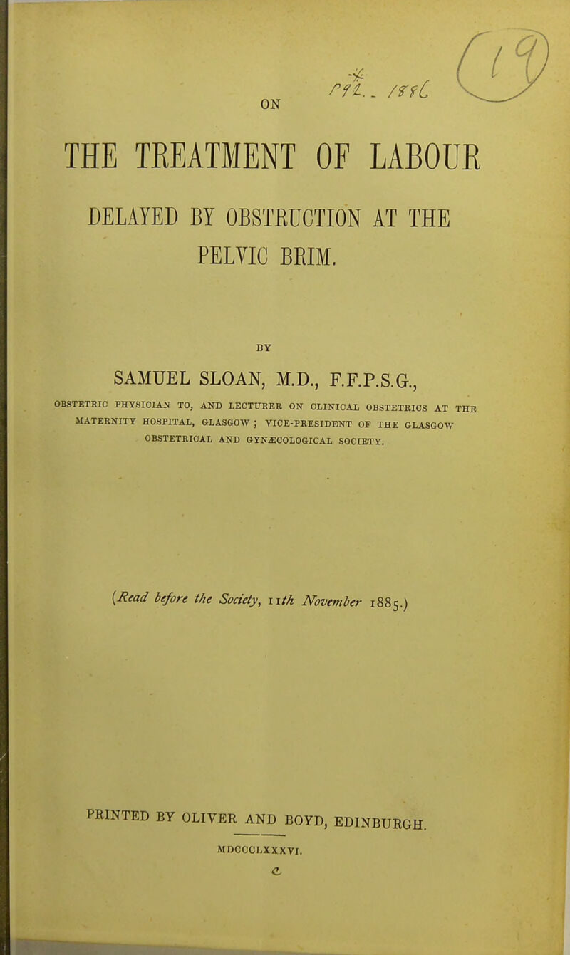 ON THE TEEATMENT OF LABOUR DELAYED BY OBSTEUCTION AT THE PELVIC BRIM. BY SAMUEL SLOAN, M.D., RF.P.S.G., OBSTETRIC PHYSICIAN TO, AND LECTURER ON CLINICAL OBSTETRICS AT THE MATERNITY HOSPITAL, QLASKOW ; VICE-PRESIDENT OF THE GLASGOW OBSTETRICAL AND GYNJECOLOGIOAL SOCIETY. {Read before the Society, nth November 1885.) PRINTED BY OLIVER AND BOYD, EDINBURGH. MDCCCr.XXXVI.