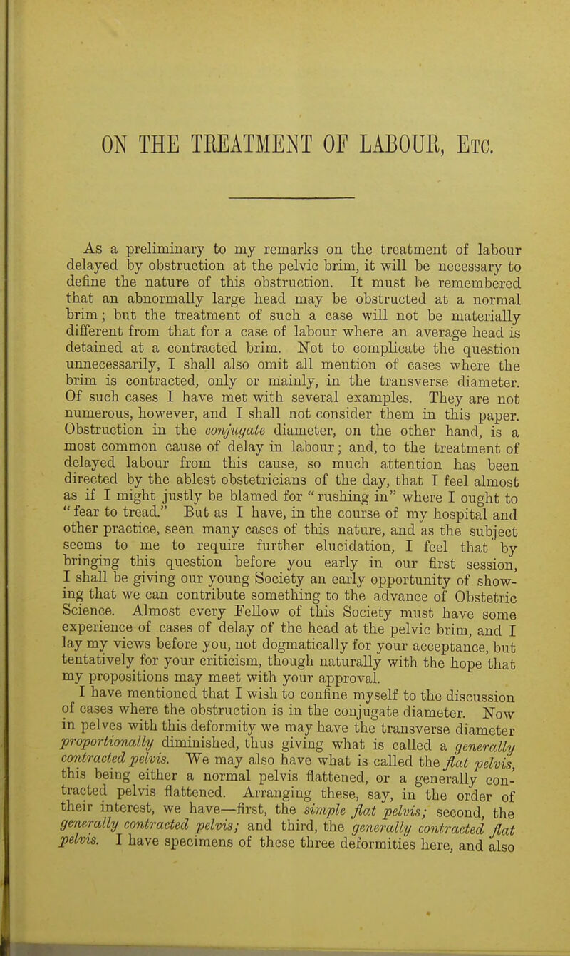 ON THE TKEATMENT OF LABOUR, Etc. As a preliminary to my remarks on the treatment of labour delayed by obstruction at the pelvic brim, it will be necessary to define the nature of this obstruction. It must be remembered that an abnormally large head may be obstructed at a normal brim; but the treatment of such a case will not be materially different from that for a case of labour where an average head is detained at a contracted brim. Not to complicate the question unnecessarily, I shall also omit all mention of cases where the brim is contracted, only or mainly, in the transverse diameter. Of such cases I have met with several examples. They are not numerous, however, and I shall not consider them in this paper. Obstruction in the conjugate diameter, on the other hand, is a most common cause of delay in labour; and, to the treatment of delayed labour from this cause, so much attention has been directed by the ablest obstetricians of the day, that I feel almost as if I might justly be blamed for rushing in where I ought to fear to tread. But as I have, in the course of my hospital and other practice, seen many cases of this nature, and as the subject seems to me to require further elucidation, I feel that by bringing this question before you early in our first session, I shall be giving our young Society an early opportunity of show- ing that we can contribute something to the advance of Obstetric Science. Almost every Fellow of this Society must have some experience of cases of delay of the head at the pelvic brim, and I lay my views before you, not dogmatically for your acceptance, but tentatively for your criticism, though naturally with the hope that my propositions may meet with your approval. I have mentioned that I wish to confine myself to the discussion of cases where the obstruction is in the conjugate diameter. Now in pelves with this deformity we may have the transverse diameter proportionally diminished, thus giving what is called a generally contracted pelvis. We may also have what is called the Jlat pelvis, this being either a normal pelvis flattened, or a generally con- tracted pelvis flattened. Arranging these, say, in the order of their interest, we have—first, the simple flat pelvis; second, the generally contracted pelvis; and third, the generally contracted flat