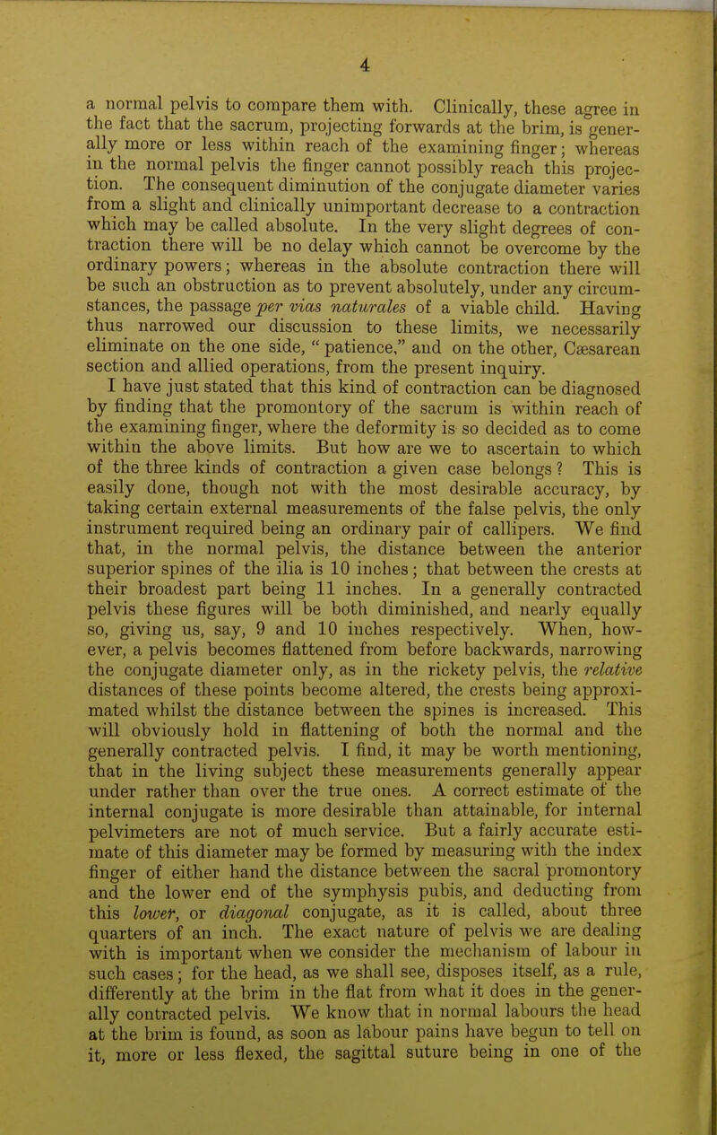 a normal pelvis to compare them with. Clinically, these agree in the fact that the sacrum, projecting forwards at the brim, is°gener- ally more or less within reach of the examining finger; whereas in the normal pelvis the finger cannot possibly reach this projec- tion. The consequent diminution of the conjugate diameter varies from a slight and clinically unimportant decrease to a contraction which may be called absolute. In the very slight degrees of con- traction there will be no delay which cannot be overcome by the ordinary powers; whereas in the absolute contraction there will be such an obstruction as to prevent absolutely, under any circum- stances, the passage p^r vias naturales of a viable child. Having thus narrowed our discussion to these limits, we necessarily eliminate on the one side, patience, and on the other, Csesarean section and allied operations, from the present inquiry. I have just stated that this kind of contraction can be diagnosed by finding that the promontory of the sacrum is within reach of the examining finger, where the deformity is so decided as to come within the above limits. But how are we to ascertain to which of the three kinds of contraction a given case belongs ? This is easily done, though not with the most desirable accuracy, by taking certain external measurements of the false pelvis, the only instrument required being an ordinary pair of callipers. We find that, in the normal pelvis, the distance between the anterior superior spines of the ilia is 10 inches; that between the crests at their broadest part being 11 inches. In a generally contracted pelvis these figures will be both diminished, and nearly equally so, giving us, say, 9 and 10 inches respectively. When, how- ever, a pelvis becomes flattened from before backwards, narrowing the conjugate diameter only, as in the rickety pelvis, the relative distances of these points become altered, the crests being approxi- mated whilst the distance between the spines is increased. This will obviously hold in flattening of both the normal and the generally contracted pelvis. I find, it may be worth mentioning, that in the living subject these measurements generally appear under rather than over the true ones. A correct estimate of the internal conjugate is more desirable than attainable, for internal pelvimeters are not of much service. But a fairly accurate esti- mate of this diameter may be formed by measuring with the index finger of either hand the distance between the sacral promontory and the lower end of the symphysis pubis, and deducting from this lower, or diagonal conjugate, as it is called, about three quarters of an inch. The exact nature of pelvis we are dealing with is important when we consider the mechanism of labour in such cases; for the head, as we shall see, disposes itself, as a rule, differently at the brim in the flat from what it does in the gener- ally contracted pelvis. We know that in normal labours the head at the brim is found, as soon as labour pains have begun to tell on it, more or less flexed, the sagittal suture being in one of the