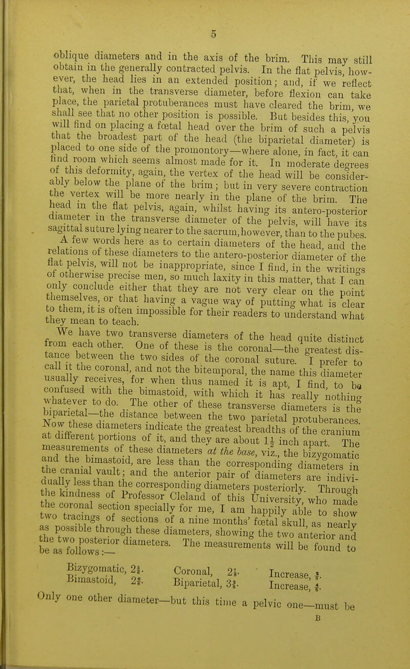 oblique diameters and in the axis of the brim. This may still obtain in the generally contracted ijelvis. In the flat pelvis how- ever, the head lies in an extended position; and, if we reflect that, when in the transverse diameter, before flexion can take place, the parietal protuberances must have cleared the brim we shall see that no other position is possible. But besides this Vou vyill find on placing a foetal head over the brim of such a pelvis that the broadest part of the head (the biparietal diameter) is placed to one side of the promontory—where alone, in fact, it can hnd room which seems almost made for it. In moderate degrees of this deformity again, the vertex of the head will be consider- ably below the plane of the brim; but in very severe contraction the vertex will be more nearly in the plane of the brim. The nead m the flat pelvis, again, whilst having its antero-posterior diameter in the transverse diameter of the pelvis, will have its sagittal suture lying nearer to the sacrum,however, than to the pubes A tew words here as to certain diameters of the head, and the relations of these diameters to the antero-posterior diameter of the flat pelvis, will not be inappropriate, since I find, in the writiu<.s of otherwise precise men, so much laxity in this matter, that I can only conclude either that they are not very clear on the point hemselves, or that having a vague way of putting what is clear Uiey re^nToteth:^''^ '''''' ''''''' ^^^^^^^^^ ^^^^ We have two transverse diameters of the head quite distinct from each other. One of these is the coronal-the greate t d s tance between the two sides of the coronal sutur ^1 prefer to iital V r.r'^''^'^^ bitemporal, the name this diamet ? usually receives for when thus named it is apt, I find to be confused with the bimastoid, with which it has really nothin' b • r?' 'i'' tve^r^svevse diameters isl^ biparietal-the distance between the two parietal protuberances Now these diameters indicate the greatest breadths o^he cranium at different portions of it, and they are about inch apart S measurements of these diameters at the base, yil., the Komatic and the bimas oid, are less than the correspond ng diameCs in the cranial vault; and the anterior pair of diameters a^ ndiv? fhflir '^^ 'I' corresponding diameters posteriorly. TwI , the kindness of Professor Cleland of this University, who made the coronal section specially for me, I am happily able o Tow two tracings of sections of a nine months'foetel IkXas nSrlv as possible through these diameters, showing the two ^u^ior and beVs fdffr m^ents will be found to Bizygomatic, 2i. Coronal, 21- Increase ' Bimastoid, 2f Biparietal, 3|. J™ l' Only one other diameter—but this time a pel VIC one—must be B