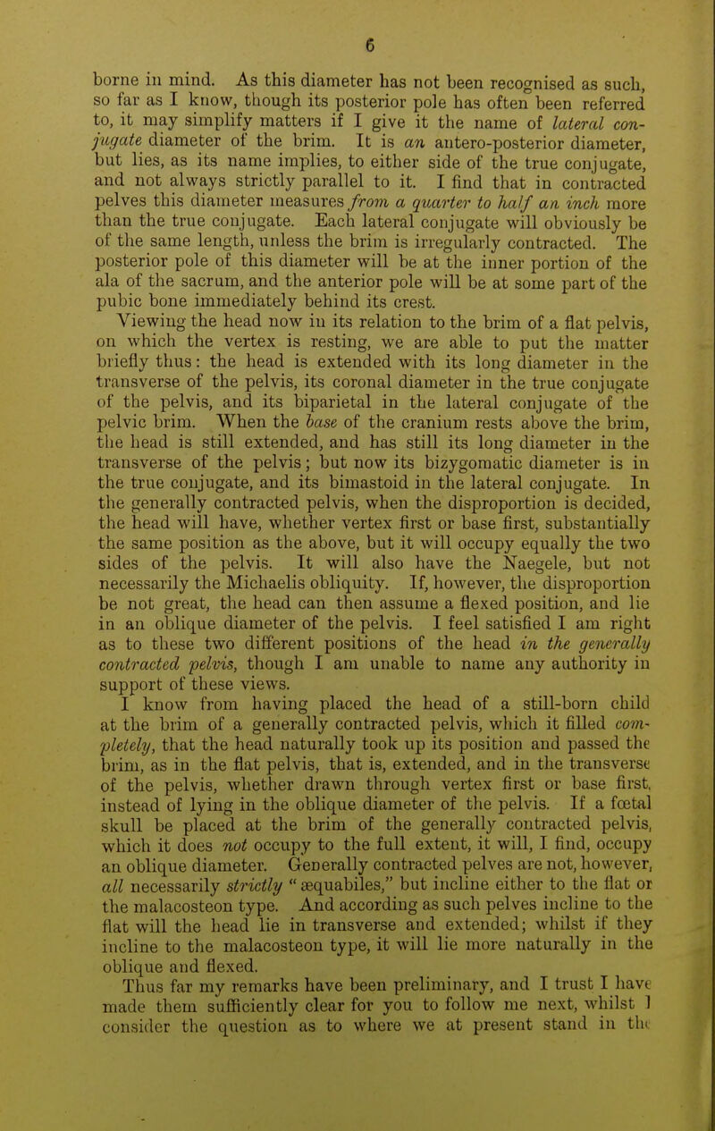 borne in mind. As this diameter has not been recognised as such, so far as I know, though its posterior pole has often been referred to, it may simplify matters if I give it the name of lateral con- jugate diameter of the brim. It is an antero-posterior diameter, but lies, as its name implies, to either side of the true conjugate, and not always strictly parallel to it. I find that in contracted pelves this diameter measures from a quarter to half an inch more than the true conjugate. Each lateral conjugate will obviously be of the same length, unless the brim is irregularly contracted. The posterior pole of this diameter will be at the inner portion of the ala of the sacrum, and the anterior pole will be at some part of the pubic bone immediately behind its crest. Viewing the head now in its relation to the brim of a flat pelvis, on which the vertex is resting, we are able to put the matter briefly thus: the head is extended with its long diameter in the transverse of the pelvis, its coronal diameter in the true conjugate of the pelvis, and its biparietal in the lateral conjugate of the pelvic brim. When the hase of the cranium rests above the brim, the head is still extended, and has still its long diameter in the transverse of the pelvis; but now its bizygomatic diameter is in the true conjugate, and its bimastoid in the lateral conjugate. In the generally contracted pelvis, when the disproportion is decided, the head will have, whether vertex first or base first, substantially the same position as the above, but it will occupy equally the two sides of the pelvis. It will also have the Naegele, but not necessarily the Michaelis obliquity. If, however, the disproportion be not great, the head can then assume a flexed position, and lie in an oblique diameter of the pelvis. I feel satisfied I am right as to these two different positions of the head in the generally contracted pelvis, though I am unable to name any authority in support of these views. I know from having placed the head of a still-born child at the brim of a generally contracted pelvis, which it filled com- fletely, that the head naturally took up its position and passed the brim, as in the flat pelvis, that is, extended, and in the trausverst of the pelvis, whether drawn through vertex first or base first, instead of lying in the oblique diameter of the pelvis. If a foetal skull be placed at the brim of the generally contracted pelvis, which it does not occupy to the full extent, it will, I find, occupy an oblique diameter. Generally contracted pelves are not, however, all necessarily strictly sequabiles, but incline either to the flat or the malacosteon type. And according as such pelves incline to the flat will the head lie in transverse and extended; whilst if they incline to the malacosteon type, it will lie more naturally in the oblique and flexed. Thus far my remarks have been preliminary, and I trust I have made them sufficiently clear for you to follow me next, whilst 1 consider the question as to where we at present stand in tin