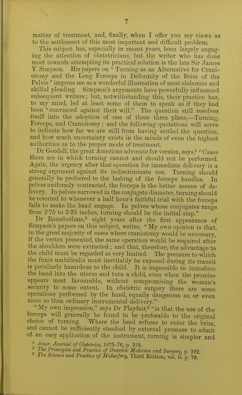 matter of treatment, and, finally, when I offer you my views as to the settlement of this most important and difficult problem. This subject has, especially in recent years, been largely engag- ing the attention of obstetricians, but the writer who has done most towards attempting its practical solution is the late Sir James Y. Simpson. His papers on  Turning as an Alternative for Crani- otomy and the Long Forceps in Deformity of the Brim of the Pelvis  impress me as a wonderful illustration of most elaborate and skilful pleading. Simpson's arguments have powerfully influenced subsequent writers; but, notwithstanding this, their practice has, to my mind, led at least some of them to speak as if they had been  convinced against their will. The question still resolves itself into the adoption of one of these three plans,—Turning, Forceps, and Craniotomy; and the following quotations will serve to indicate how far we are still from having settled the question, and how much uncertainty exists in the minds of even the highest authorities as to the proper mode of treatment. Dr Goodell, the great American advocate for version, says,^ Cases there are in which turning cannot and should not be performed. Again, the urgency after that operation for immediate delivery is a strong argument against its indiscriminate use. Turning should generally be preferred to the lashing of the forceps handles. In pelves uniformly contracted, the forceps is the better means of de- livery. In pelves narrowed in the conjugate diameter, turning should be resorted to whenever a half hour's faithful trial with the forceps fails to make the head engage. In pelves whose conjugates range from 2-75 to 3-25 inches, turning should be the initial step. Dr Eamsbotham,2 eight years after the first appearance of Simpson's papers on this subject, writes,  My own opinion is that, in the great majority of cases where craniotomy would be necessary,' if the vertex presented, the same operation would be required after the shoulders were extracted; and that, therefore, the advantage to the child must be regarded as very limited. The pressure to which the funis umbilicalis must inevitably be exposed during its transit is peculiarly hazardous to the child. It is impossible to introduce the hand into the uterus and turn a child, even when the promise appears most favourable, without compromising the woman's security to some extent. In obstetric surgery there are some operations performed by the hand, equally dangerous as, or even more so than ordinary instrumental delivery. My own impression, says Dr Playfair,^ is that the use of the forceps will generally be found to be preferable to the original choice of turning. Where the head refuses to enter the brim, and cannot be sufficiently steadied by external pressure to admit of an easy application of the instrument, turning is simpler and 1 Amer. Journal of Obstetrics, 1875-76, p. 215. ^ The Principles and Practice of Obstetric Medicine and Surgery p. 222 The Science and Practice of Midwifery, Third Etlition, vol. ii'. p. 79.'