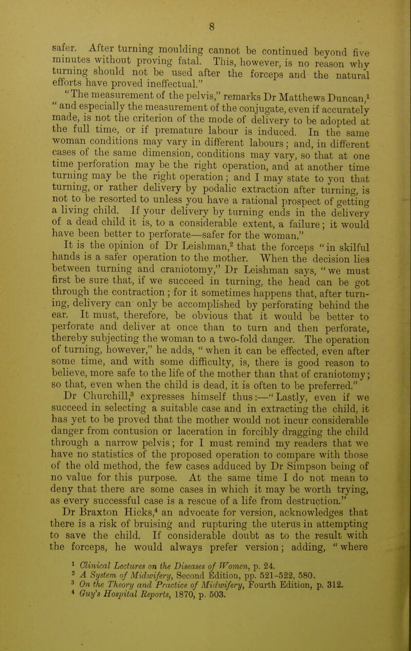 safer. After turning moulding cannot be continued beyond five minutes without proving fatal. This, however, is no reason why turning should not be used after the forceps and the natural efforts have proved ineffectual. The measurement of the pelvis, remarks Dr Matthews Duncan,^ and especially the measurement of the conjugate, even if accurately- made, is not the criterion of the mode of delivery to be adopted at the full time, or if premature labour is induced. In the same woman conditions may vary in different labours; and, in different cases of the same dimension, conditions may vary, so that at one time perforation may be the right operation, and at another time turning may be the right operation; and I may state to you that turning, or rather delivery by podalic extraction after turning, is not to be resorted to unless you have a rational prospect of getting a living child. If your delivery by turning ends in the delivery of a dead child it is, to a considerable extent, a failure; it would have been better to perforate—safer for the woman. It is the opinion of Dr Leishman,^ that the forceps in skilful hands is a safer operation to the mother. When the decision lies between turning and craniotomy, Dr Leishman says, we must first be sure that, if we succeed in turning, the head can be got through the contraction; for it sometimes happens that, after turn- ing, delivery can only be accomplished by perforating behind the ear. It must, therefore, be obvious that it would be better to perforate and deliver at once than to turn and then perforate, thereby subjecting the woman to a two-fold danger. The operation of turning, however, he adds, when it can be effected, even after some time, and with some difficulty, is, there is good reason to believe, more safe to the life of the mother than that of craniotomy; so that, even when the child is dead, it is often to be preferred. Dr Cluirchill,^ expresses himself thus:—Lastly, even if we succeed in selecting a suitable case and in extracting the child, it has yet to be proved that the mother would not incur consideralsle danger from contusion or laceration in forcibly dragging the child through a narrow pelvis; for I must remind my readers that we have no statistics of the proposed operation to compare with those of the old method, the few cases adduced by Dr Simpson being of no value for this purpose. At the same time I do not mean to deny that there are some cases in which it may be worth trying, as every successful case is a rescue of a life from destruction. Dr Braxton Hicks * an advocate for version, acknowledges that there is a risk of bruising and rupturing the uterus in attempting to save the child. If considerable doubt as to the result with the forceps, he would always prefer version; adding, where 1 Clinical Lectures on the Diseases of Women, p. 24. 2 A System of Midwifery, Second Edition, pp. 521-522, 580. 3 On the Theory and Practice of Midwifery, Fourth Edition, p. 312. * Guy's Hospital Reports, 1870, p. 503.