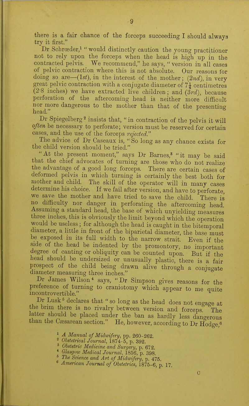 there is a fair chance of the forceps succeeding I should always try it first. Dr Schroeder/ would distinctly caution the young practitioner not to rely upon the forceps when the head is high up in the contracted pelvis. We recommend, he says, version in all cases of pelvic contraction where this is not absolute. Our reasons for doing so are—(1st), in the interest of the mother; {2nd), in very great pelvic contraction with a conjugate diameter of 7^ centimetres (2-8 inches) we have extracted live children ; and (2rd), because perforation of the aftercoming head is neither more difficult nor more dangerous to the mother than that of the presenting head. ^ Dr Spiegelberg 2 insists that, in contraction of the pelvis it will often be necessary to perforate; version must be reserved for certain cases, and the use of the forceps rejected. The advice of Dr Caseaux is, So long as any chance exists for the child version should be tried. At the present moment, says Dr Barnes,* it may be said that the chief advocates of turning are those who do not realize the advantage of a good long forceps. There are certain cases of deformed pelvis in which turning is certainly the best both for mother and child. The skill of the operator will in many cases determine his choice. If we fail after version, and have to perforate, we save the mother and have tried to save the child. There is no difficulty nor danger in perforating the aftercoming head. Assummg a standard head, the base of which unyielding measures three inches, this is obviously the limit beyond which the operation would be useless; for although the head is caught in the bitemporal diameter, a little in front of the biparietal diameter, the base must be exposed in its full width to the narrow strait. Even if the side of the head be indented by the promontory, no important degree of canting or obliquity can be counted upon. But if the head should be undersized or unusually plastic, there is a fair prospect of the child being drawn alive through a coniu^^ate diameter measuring three inches. ^ Dr James Wilson* says, Dr Simpson gives reasons for the preference of turning to craniotomy which appear to me quite incontrovertible. Dr Lusk« declares that so long as the head does not engage at the brim there is no rivalry between version and forceps The latter should be placed under the ban as hardly less dangerous than the Csesarean section. He, however, according to Dr Hodge,^ ^ A Manual of Midwifery, pp. 260-262. 2 Obstetrical Journal, 1874-5, p. 392. ^ Obstetric Medicine and Surgery, p. 672. * Glasgow Medical Journal, 1856, p. 398. * The Science and Art of Midwifery, p. 475. * American Journal of Obstetrics, 1875-6, p. 17.