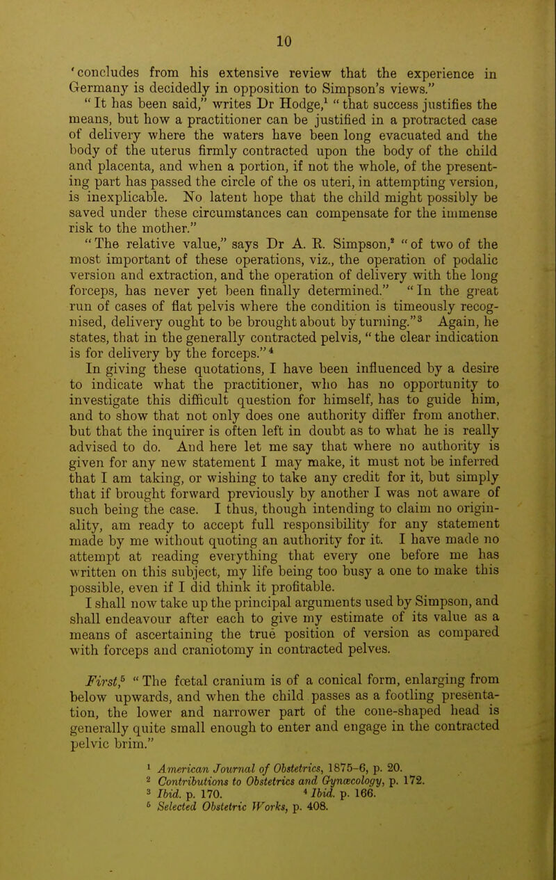'concludes from his extensive review that the experience in Germany is decidedly in opposition to Simpson's views. It has been said, writes Dr Hodge/ that success justifies the means, but how a practitioner can be justified in a protracted case of delivery where the waters have been long evacuated and the body of the uterus firmly contracted upon the body of the child and placenta, and when a portion, if not the whole, of the present- ing part has passed the circle of the os uteri, in attempting version, is inexplicable. No latent hope that the child might possibly be saved under these circumstances can compensate for the immense risk to the mother. The relative value, says Dr A. E. Simpson,* of two of the most important of these operations, viz., the operation of podalic version and extraction, and the operation of delivery with the long forceps, has never yet been finally determined. In the great run of cases of flat pelvis where the condition is timeously recog- nised, delivery ought to be brought about by turning.^ Again, he states, that in the generally contracted pelvis, the clear indication is for delivery by the forceps.* In giving these quotations, I have been influenced by a desire to indicate what the practitioner, who has no opportunity to investigate this difficult question for himself, has to guide him, and to show that not only does one authority differ from another, but that the inquirer is often left in doubt as to what he is really advised to do. And here let me say that where no authority is given for any new statement I may make, it must not be inferred that I am taking, or wishing to take any credit for it, but simply that if brought forward previously by another I was not aware of such being the case. I thus, though intending to claim no origin- ality, am ready to accept full responsibility for any statement made by me without quoting an authority for it. I have made no attempt at reading everything that every one before me has written on this subject, my life being too busy a one to make this possible, even if I did think it profitable. I shall now take up the principal arguments used by Simpson, and shall endeavour after each to give my estimate of its value as a means of ascertaining the true position of version as compared with forceps and craniotomy in contracted pelves. First,^ The fcetal cranium is of a conical form, enlarging from below upwards, and when the child passes as a footling presenta- tion, the lower and narrower part of the cone-shaped head is generally quite small enough to enter and engage in the contracted pelvic brim. 1 American Journal of Obstetrics, 1875-6, p. 20. 2 Contributions to Obstetrics and Gyncecology, p. 172. 3 Ibid. p. 170. *lbid. p. 166. * Selected Obstetric fForks, p. 408.