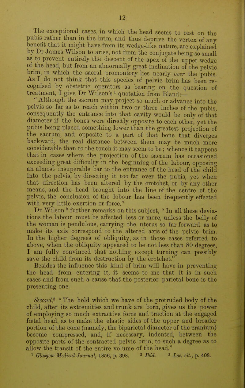 The exceptional cases, in which the head seems to rest on the pubis rather than in the brim, and thus deprive the vertex of any benefit that it might have from its wedge-like nature, are explained by Dr James Wilson to arise, not from the conjugate being so small as to prevent entirely the descent of the apex of the upper wedge of the head, but from an abnormally great inclination of the pelvic brim, in which the sacral promontory lies nearly over the pubis. As I do not think that this species of pelvic brim has been re- cognised by obstetric operators as bearing on the question of treatment, I give Dr Wilson's^ quotation from Bland:—  Although the sacrum may project so much or advance into the pelvis so far as to reach within two or three inches of the pubis, consequently the entrance into that cavity would be only of that diameter if the bones were directly opposite to each other, yet the pubis being placed something lower than the greatest projection of the sacrum, and opposite to a part of that bone that diverges backward, the real distance between them may be much more considerable than to the touch it may seem to be; whence it happens that in cases where the projection of the sacrum has occasioned exceeding great difficulty in the beginning of the labour, opposing an almost insuperable bar to the entrance of the head of the child into the pelvis, by directing it too far over the pubis, yet when that direction has been altered by the crotchet, or by any other means, and the head brought into the line of the centre of the pelvis, the conclusion of the labour has been frequently effected with very little exertion or force. Dr Wilson * further remarks on this subject,  In all these devia- tions the labour must be affected less or more, unless the belly of the woman is pendulous, carrying the uterus so far forward as to make its axis correspond to the altered axis of the pelvic brim. In the higher degrees of obliquity, as in those cases referred to above, when the obliquity appeared to be not less than 80 degrees, I am fully convinced that nothing except turning can possibly save the child from its destruction by the crotchet. Besides the influence this kind of brim will have in preventing the head from entering it, it seems to me that it is in such cases and from such a cause that the posterior parietal bone is the presenting one. Second,^  The hold which we have of the protruded body of the child, after its extremities and trunk are born, gives us the power of employing so much extractive force and traction at the engaged foetal head, as to make the elastic sides of the upper and broader portion of the cone (namely, the biparietal diameter of the cranium) become compressed, and, if necessary, indented, between the opposite parts of the contracted pelvic brim, to such a degree as to allow the transit of the entire volume of the head. ^ Glasgow Medical Journal, 1856, p. 398. ^ Ibid. ^ Loc. cit., p. 408.
