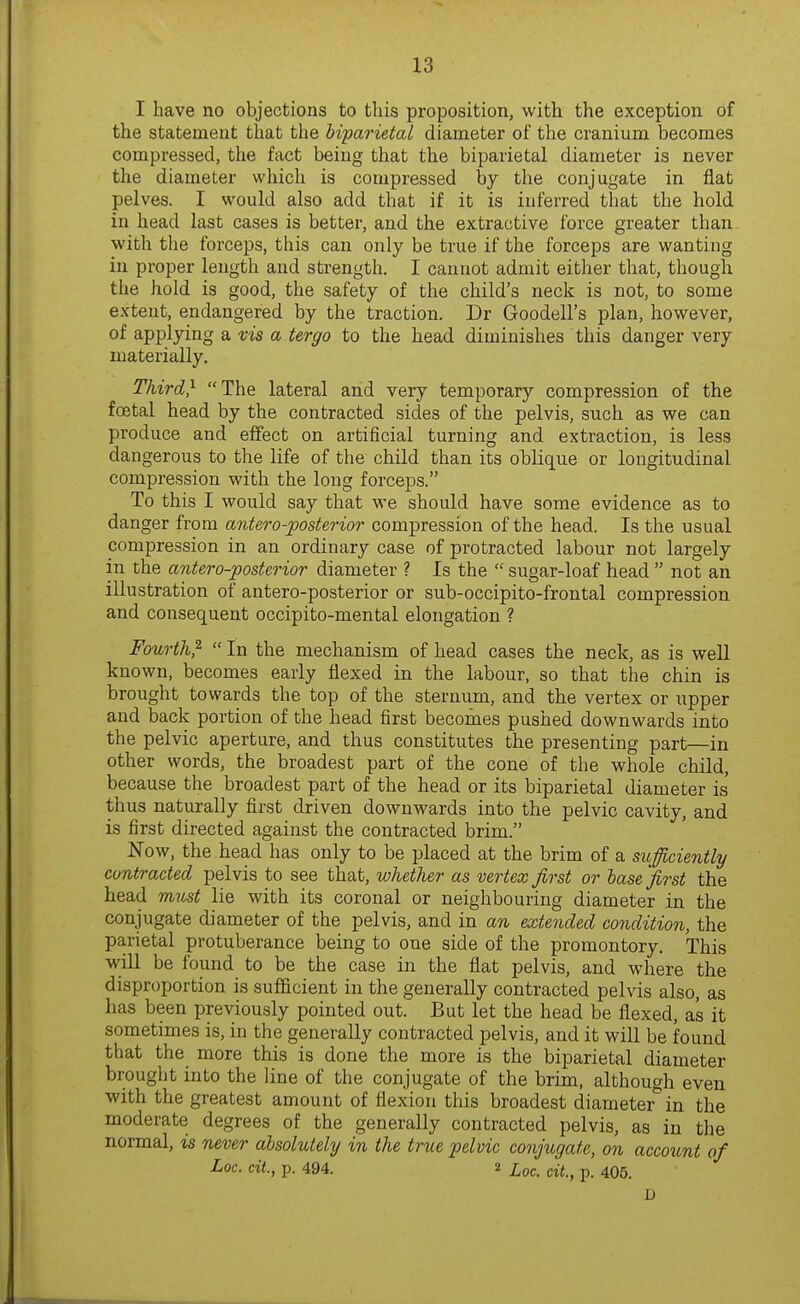 I have no objections to this proposition, with the exception of the statement that the biparietal diameter of the cranium becomes compressed, the fact being that the biparietal diameter is never the diameter which is compressed by the conjugate in flat pelves. I would also add that if it is inferred that the hold in head last cases is better, and the extractive force greater than with the forceps, this can only be true if the forceps are wanting in proper length and strength. I cannot admit either that, though the hold is good, the safety of the child's neck is not, to some extent, endangered by the traction. Dr Goodell's plan, however, of applying a vis a tergo to the head diminishes this danger very materially. Third} The lateral and very temporary compression of the foetal head by the contracted sides of the pelvis, such as we can produce and effect on artificial turning and extraction, is less dangerous to the life of the child than its oblique or longitudinal compression with the long forceps. To this I would say that we should have some evidence as to danger from antero-posterior compression of the head. Is the usual compression in an ordinary case of protracted labour not largely in the antero-posterior diameter ? Is the  sugar-loaf head  not an illustration of antero-posterior or sub-occipito-frontal compression and consequent occipito-mental elongation ? Fourth^  In the mechanism of head cases the neck, as is well known, becomes early flexed in the labour, so that the chin is brought towards the top of the sternum, and the vertex or upper and back portion of the head first becomes pushed downwards into the pelvic aperture, and thus constitutes the presenting part—in other words, the broadest part of the cone of the whole child, because the broadest part of the head or its biparietal diameter is thus naturally first driven downwards into the pelvic cavity, and is first directed against the contracted brim. Now, the head has only to be placed at the brim of a sufficiently contracted pelvis to see that, whether as vertex first or base'first the head m^ist lie with its coronal or neighbouring diameter in the conjugate diameter of the pelvis, and in an attended condition, the parietal protuberance being to one side of the promontory. This will be found to be the case in the flat pelvis, and where the disproportion is sufficient in the generally contracted pelvis also, as has been previously pointed out. But let the head be flexed, as it sometimes is, in the generally contracted pelvis, and it will be found that the more this is done the more is the biparietal diameter brought into the line of the conjugate of the brim, although even with the greatest amount of flexion this broadest diameter in the moderate degrees of the generally contracted pelvis, as in the normal, is never absolutely in the trtie pelvic conjugate, on account of Loc. cit, p. 494. 2 Xoc. cit., p. 405. D