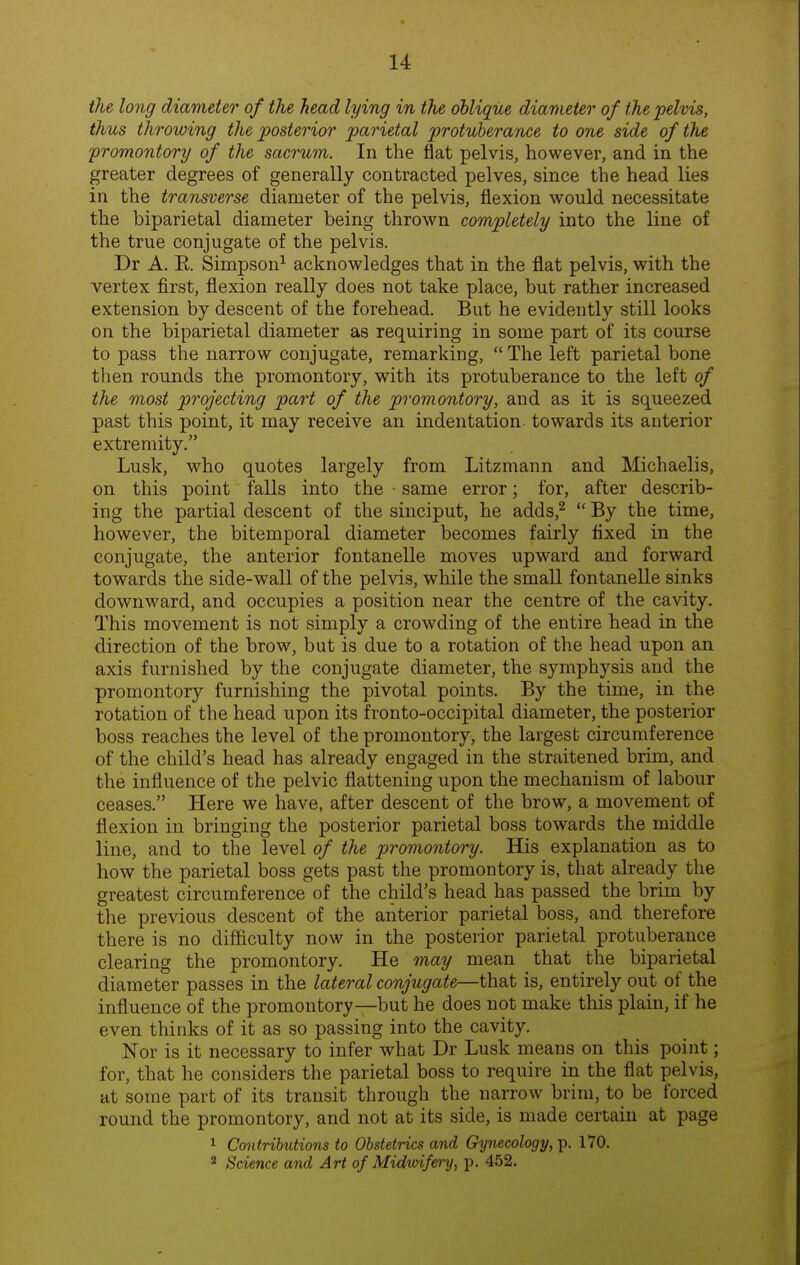 the long diameter of the head lying in the oblique diameter of the pelvis, thus throwing the posterior parietal protuberance to one side of the promontory of the sacrum. In the flat pelvis, however, and in the greater degrees of generally contracted pelves, since the head lies in the transverse diameter of the pelvis, flexion would necessitate the biparietal diameter being thrown completely into the line of the true conjugate of the pelvis. Dr A. R Simpson^ acknowledges that in the flat pelvis, with the vertex first, flexion really does not take place, but rather increased extension by descent of the forehead. But he evidently still looks on the biparietal diameter as requiring in some part of its course to pass the narrow conjugate, remarking,  The left parietal bone then rounds the promontory, with its protuberance to the left of the most projecting part of the promontory, and as it is squeezed past this point, it may receive an indentation towards its anterior extremity. Lusk, who quotes largely from Litzmann and Michaelis, on this point falls into the • same error; for, after describ- ing the partial descent of the sinciput, he adds,^  By the time, however, the bitemporal diameter becomes fairly fixed in the conjugate, the anterior fontanelle moves upward and forward towards the side-wall of the pelvis, while the small fontanelle sinks downward, and occupies a position near the centre of the cavity. This movement is not simply a crowding of the entire head in the direction of the brow, but is due to a rotation of the head upon an axis furnished by the conjugate diameter, the symphysis and the promontory furnishing the pivotal points. By the time, in the rotation of the head upon its fronto-occipital diameter, the posterior boss reaches the level of the promontory, the largest circumference of the child's head has already engaged in the straitened brim, and the influence of the pelvic flattening upon the mechanism of labour ceases. Here we have, after descent of the brow, a movement of flexion in bringing the posterior parietal boss towards the middle line, and to the level of the promontory. His explanation as to how the parietal boss gets past the promontory is, that already the greatest circumference of the child's head has passed the brim by the previous descent of the anterior parietal boss, and therefore there is no difficulty now in the posterior parietal protuberance clearing the promontory. He may mean that the biparietal diameter passes in the lateral conjugate—that is, entirely out of the influence of the promontory—but he does not make this plain, if he even thinks of it as so passing into the cavity. Nor is it necessary to infer what Dr Lusk means on this point; for, that he considers the parietal boss to require in the flat pelvis, at some part of its transit through the narrow brim, to be forced round the promontory, and not at its side, is made certain at page 1 Contributions to Obstetrics and Gynecology, p. 170. * Science and Art of Midwifery, p. 452.