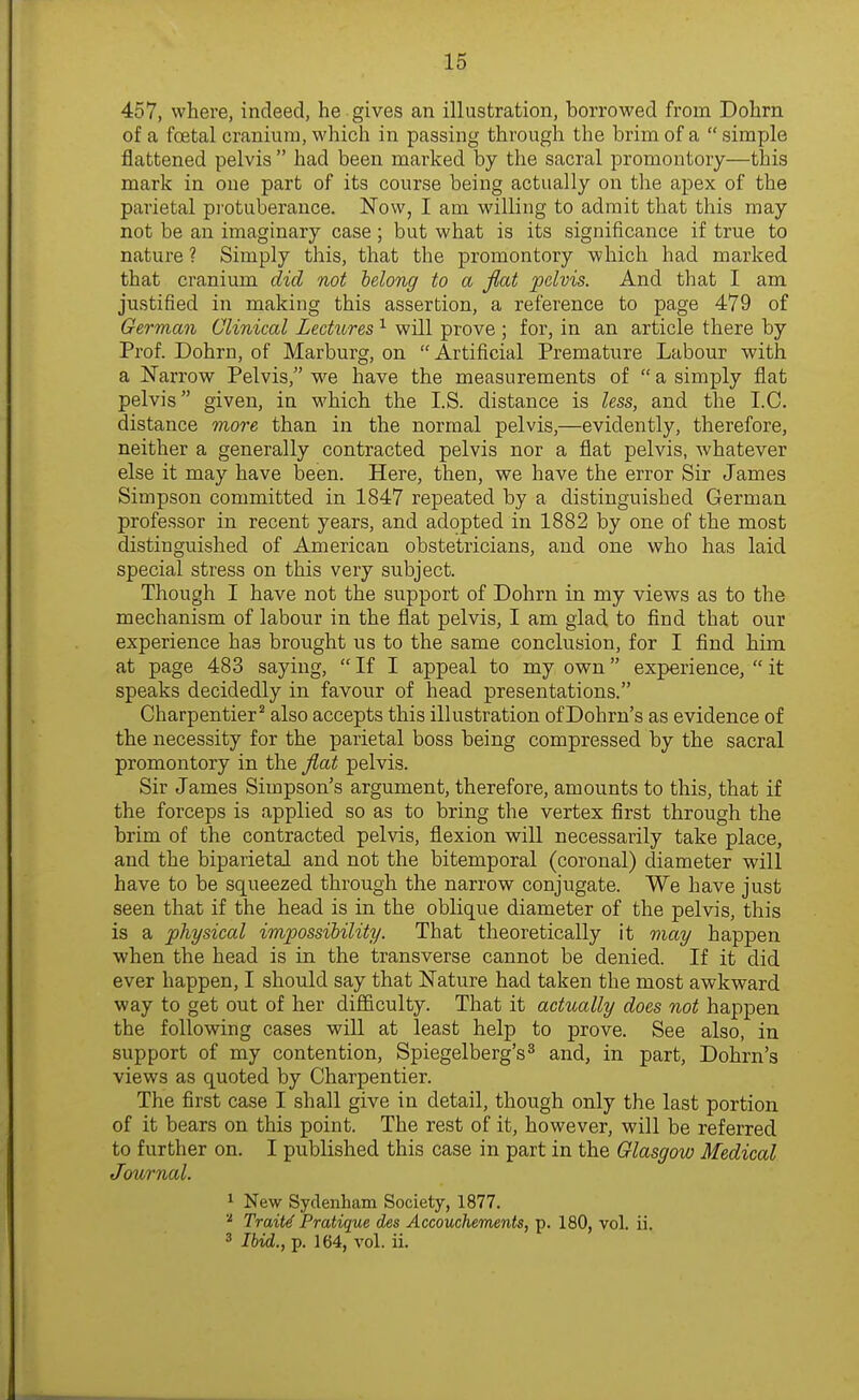 457, where, indeed, he gives an illustration, borrowed from Dohrn of a foetal cranium, which in passing through the brim of a  simple flattened pelvis  had been marked by the sacral promontory—this mark in one part of its course being actually on the apex of the parietal pi'otuberance. Now, I am willing to admit that this may not be an imaginary case; but what is its significance if true to nature ? Simply this, that the promontory which had marked that cranium did not lelong to a flat pelvis. And that I am justified in making this assertion, a reference to page 479 of German Clinical Lectii,res ^ will prove ; for, in an article there by Prof. Dohrn, of Marburg, on  Artificial Premature Labour with a Narrow Pelvis, we have the measurements of  a simply flat pelvis given, in which the I.S. distance is less, and the I.C. distance more than in the normal pelvis,—evidently, therefore, neither a generally contracted pelvis nor a flat pelvis, whatever else it may have been. Here, then, we have the error Sir James Simpson committed in 1847 repeated by a distinguished German professor in recent years, and adopted in 1882 by one of the most distinguished of American obstetricians, and one who has laid special stress on this very subject. Though I have not the support of Dohrn in my views as to the mechanism of labour in the flat pelvis, I am glad to find that our experience has brought us to the same conclusion, for I find him at page 483 saying,  If I appeal to my own experience,  it speaks decidedly in favour of head presentations. Charpentier^ also accepts this illustration of Dohrn's as evidence of the necessity for the parietal boss being compressed by the sacral promontory in the fl^at pelvis. Sir James Simpson's argument, therefore, amounts to this, that if the forceps is applied so as to bring the vertex first through the brim of the contracted pelvis, flexion will necessarily take place, and the biparietal and not the bitemporal (coronal) diameter will have to be squeezed through the narrow conjugate. We have just seen that if the head is in the oblique diameter of the pelvis, this is a physical impossibility. That theoretically it may happen when the head is in the transverse cannot be denied. If it did ever happen, I should say that Nature had taken the most awkward way to get out of her difficulty. That it actually does not happen the following cases will at least help to prove. See also, in support of my contention, Spiegelberg's^ and, in part, Dohrn's views as quoted by Charpentier. The first case I shall give in detail, though only the last portion of it bears on this point. The rest of it, however, will be referred to further on. I published this case in part in the Glasgow Medical Journal. 1 New Sydenham Society, 1877. Traits Pratique des Accouchements, p. 180, vol. ii. 3 Ibid., p. 164, vol. ii.