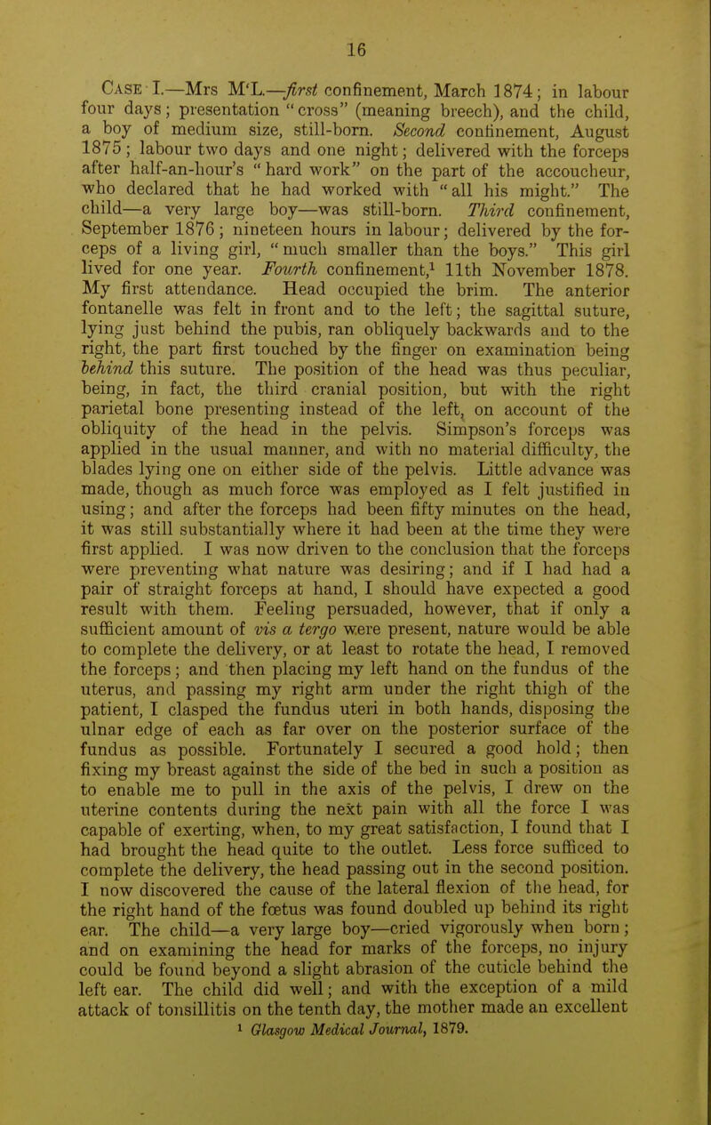 Case I.—Mrs Wl^.—first confinement, March 1874; in labour four days; presentation  cross (meaning breech), and the child, a boy of medium size, still-bom. Second continement, August 1875 ; labour two days and one night; delivered with the forceps after half-an-hour's  hard work on the part of the accoucheur, who declared that he had worked with all his might. The child—a very large boy—was still-born. Third confinement, September 1876; nineteen hours in labour; delivered by the for- ceps of a living girl, much smaller than the boys. This girl lived for one year. Fourth confinement,^ 11th November 1878. My first attendance. Head occupied the brim. The anterior fontanelle was felt in front and to the left; the sagittal suture, lying just behind the pubis, ran obliquely backwards and to the right, the part first touched by the finger on examination being behind this suture. The position of the head was thus peculiar, being, in fact, the third cranial position, but with the right parietal bone presenting instead of the left, on account of the obliquity of the head in the pelvis. Simpson's forceps was applied in the usual manner, and with no material difficulty, the blades lying one on either side of the pelvis. Little advance was made, though as much force was employed as I felt justified in using; and after the forceps had been fifty minutes on the head, it was still substantially where it had been at the time they were first applied. I was now driven to the conclusion that the forceps were preventing what nature was desiring; and if I had had a pair of straight forceps at hand, I should have expected a good result with them. Feeling persuaded, however, that if only a sufficient amount of vis a tergo were present, nature would be able to complete the delivery, or at least to rotate the head, I removed the forceps; and then placing my left hand on the fundus of the uterus, and passing my right arm under the right thigh of the patient, I clasped the fundus uteri in both hands, disposing the ulnar edge of each as far over on the posterior surface of the fundus as possible. Fortunately I secured a good hold; then fixing my breast against the side of the bed in such a position as to enable me to pull in the axis of the pelvis, I drew on the uterine contents during the next pain with all the force I was capable of exerting, when, to my great satisfaction, I found that I had brought the head quite to the outlet. Less force sufficed to complete the delivery, the head passing out in the second position. I now discovered the cause of the lateral flexion of tlie head, for the right hand of the foetus was found doubled up behind its right ear. The child—a very large boy—cried vigorously when born; and on examining the head for marks of the forceps, no injury could be found beyond a slight abrasion of the cuticle behind the left ear. The child did well; and with the exception of a mild attack of toiisillitis on the tenth day, the mother made an excellent 1 Glasgow Medical Journal, 1879.