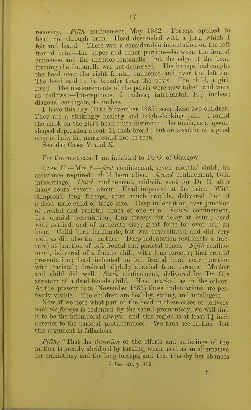 recovery. Fifth confinement, May 1882. Forceps applied to head not through brim. Head descended with a jerlc,. which I felt and heard. There was a considerable indentation on the left frontal bone—the upper and inner portion—between the frontal eminence and the anterior fontanelle; but the edge of the bone forming the fontanelle was not depressed. The forceps had caught the head over the right frontal eminence and over the left ear. The head said to be broader than the boy's. The child, a girl, lived. The measurements of the pelvis were now taken, and were as follows:—Interspinous, 9 inches; intercristal, 101 inches; diagonal conjugate, 4J inches. I have this day (11th ISTovember 1885) seen these two children. They are a strilangly healthy and bright-looking pair. I found the mark on the girl's head quite distinct to the touch, as a spoon- shaped depression about 1J inch broad; but on account of a good crop of hair, the mark could not be seen. See also Cases V. and X. For the next case I am indebted to Dr G. of Glasgow. Case XL—Mrs first confinement, seven months' child; no assistance required; child born alive. Second confinement, twin miscarriage. Third confinement, midwife sent for Dr G. after many hours' severe labour. Head impacted at the brim. With Simpson's long forceps, after much trouble, delivered her of a dead male child of large size. Deep indentation over junction of frontal and parietal bones of one side. Fourth confinement, first cranial presentation; long forceps for delay at brim; head well ossified, and of moderate size; great force for over half an hour. Child born inanimate, but was resuscitated, and did very well, as did also the mother. Deep indentation- (evidently a frac- ture) at junction of left frontal and parietal bones. Fifth confine- ment, delivered of a female child with long forceps; first cranial presentation; head indented on left frontal bone near junction with parietal; forehead slightly abraded from forceps. Mother and child did well. Sixth confinement, delivered by Dr G.'s assistant of a dead female child. Head marked as in the others. At the present date (November 1885) those indentations are per- fectly visible. The children are healthy, strong, and intelligent. Now, if we note what part of the head in these cases of delivery with the forcefs is indented by the sacral promontory, we will find it to be the bitemporal always; and this region is at least 1\ inch anterior to the parietal protuberances. We thus see further that this argument is fallacious. Fifth}  That the duration of the efforts and sufferings of the mother is greatly abridged by turning, when used as an alternative for craniotomy and the long forceps, and that thereby her chances 1 Loc. cit., p. 409. E