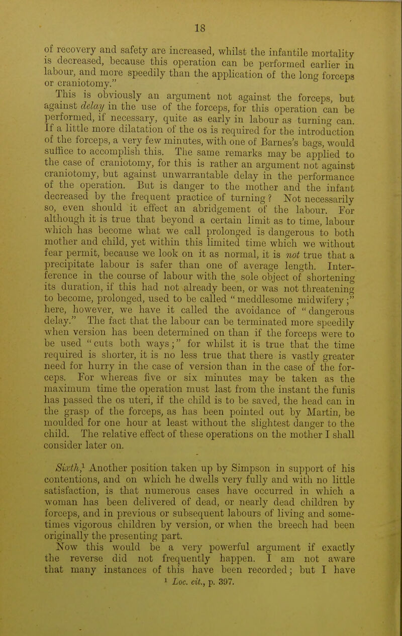 of recovery and safety are increased, whilst the infantile mortality is decreased, because this operation can be performed earlier in labour, and more speedily than the application of the long forceps or craniotomy. This is obviously an argument not against the forceps, but agamst delay in the use of the forceps, for this operation can be performed, if necessary, quite as early in labour as turning can. If a little more dilatation of the os is required for the introduction of the forceps, a very few minutes, with one of Barnes's bags, would suffice to accomplish this. The same remarks may be applied to the case of craniotomy, for this is rather an argument not against craniotomy, but against unwarrantable delay in the performance of the operation. But is danger to the mother and the infant decreased by the frequent practice of turning ? Not necessarily so, even should it effect an abridgement of the labour. For although it is true that beyond a certain limit as to time, labour which has become what we call prolonged is dangerous to both mother and child, yet within this limited time which we without fear permit, because we look on it as normal, it is not true that a precipitate labour is safer than one of average length. Inter- ference in the course of labour with the sole object of shortening its duration, if this had not already been, or was not threatening to become, prolonged, used to be called meddlesome midwifery; here, however, we have it called the avoidance of dangerous delay. The fact that the labour can be terminated more speedily when version has been determined on than if the forceps were to be used cuts both ways; for whilst it is true that the time required is sliorter, it is no less true that there is vastly greater need for hurry in the case of version than in the case of the for- ceps. For whereas five or six minutes may be taken as the maximum time the operation must last from the instant the funis has passed the os uteri, if the child is to be saved, the head can in the grasp of the forceps, as has been pointed out by Martin, be moulded for one hour at least without the slightest danger to the child. The relative effect of these operations on the mother I shall consider later on. Sixth,^ Another position taken up by Simpson in support of his contentions, and on which he dwells very fully and with no little satisfaction, is that numerous cases have occurred in which a woman has been delivered of dead, or nearly dead children by forceps, and in previous or subsequent labours of living and some- times vigorous children by version, or when the breech had been originally the presenting part. Now this would be a very powerful argument if exactly the reverse did not frequently happen. I am not aware that many instances of this have been recorded; but I have 1 Loc. ciL, p. 397.