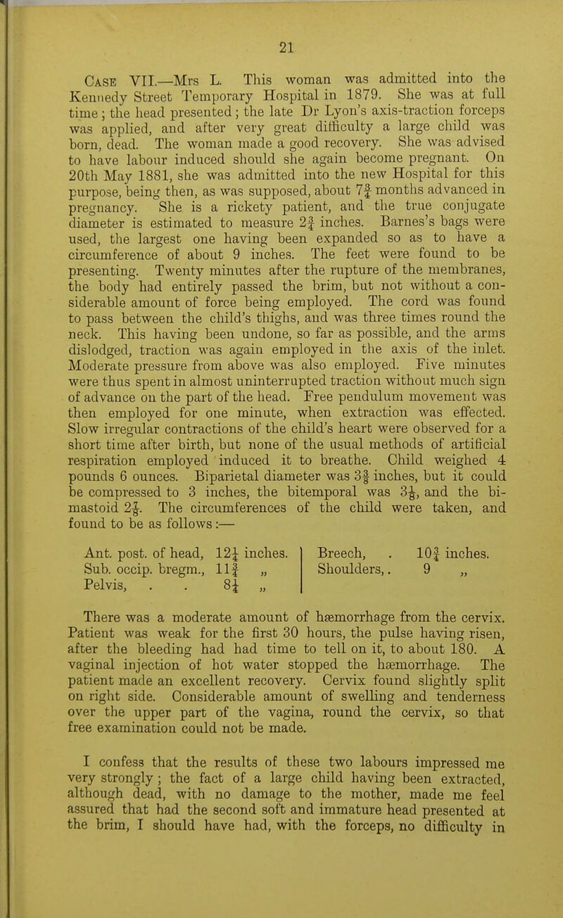 Case VII.—Mrs L. Tliis woman was admitted into the Kennedy Street Temporary Hospital in 1879. She was at full time ; the head presented; the late Dr Lyon's axis-traction forceps was applied, and after very great difficulty a large child was born, dead. The woman made a good recovery. She was advised to have labour induced should she again become pregnant. On 20th May 1881, she was admitted into the new Hospital for this purpose, being then, as was supposed, about 7f months advanced in pregnancy. She is a rickety patient, and the true conjugate diameter is estimated to measure 2f inches. Barnes's bags were used, the largest one having been expanded so as to have a circumference of about 9 inches. The feet were found to be presenting. Twenty minutes after the rupture of the membranes, the body had entirely passed the brim, but not without a con- siderable amount of force being employed. The cord was found to pass between the child's thighs, and was three times round the neck. This having been undone, so far as possible, and the arms dislodged, traction was again employed in the axis of the inlet. Moderate pressure from above was also employed. Five minutes were thus spent in almost uninterrupted traction without much sign of advance on the part of the head. Free pendulum movement was then employed for one minute, when extraction was effected. Slow irregular contractions of the child's heart were observed for a short time after birth, but none of the usual methods of artificial respiration employed induced it to breathe. Child weighed 4 pounds 6 ounces. Biparietal diameter was 3| inches, but it could be compressed to 3 inches, the bitemporal was 3^, and the bi- mastoid 2|. The circumferences of the child were taken, and found to be as follows :— Ant. post, of head, 12| inches. Sub. occip. bregm., llf „ Pelvis, . . „ Breech, . lOf inches. Shoulders,. 9 „ There was a moderate amount of hsemorrhage from the cervix. Patient was weak for the first 30 hours, the pulse having risen, after the bleeding had had time to tell on it, to about 180. A vaginal injection of hot water stopped the haemorrhage. The patient made an excellent recovery. Cervix found slightly split on right side. Considerable amount of swelling and tenderness over the upper part of the vagina, round the cervix, so that free examination could not be made. I confess that the results of these two labours impressed me very strongly ; the fact of a large child having been extracted, although dead, with no damage to the mother, made me feel assured that had the second soft and immature head presented at the brim, I should have had, with the forceps, no difficulty in