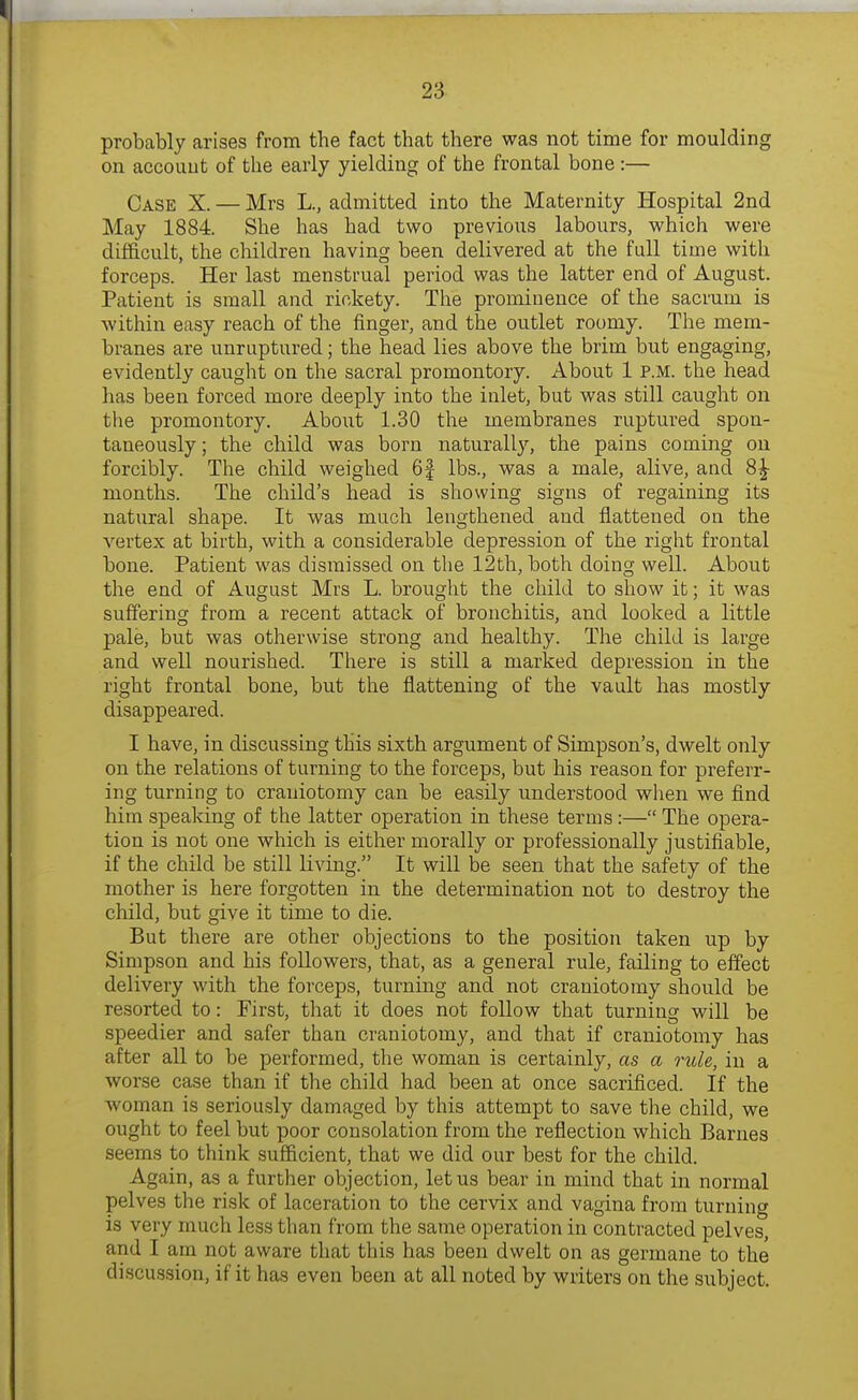 probably arises from the fact that there was not time for moulding on accoiiut of the early yielding of the frontal bone :— Case X. — Mrs L., admitted into the Maternity Hospital 2nd May 1884. She has had two previous labours, which were difficult, the children having been delivered at the full time with forceps. Her last menstrual period was the latter end of August. Patient is small and rickety. The prominence of the sacrum is within easy reach of the finger, and the outlet roomy. The mem- branes are unruptured; the head lies above the brim but engaging, evidently caught on the sacral promontory. About 1 p.m. the head has been forced more deeply into the inlet, but was still caught on tlie promontory. Aboiit 1.30 the membranes ruptured spon- taneously; the child was born naturally, the pains coming on forcibly. The child weighed 6f lbs., was a male, alive, and 8^ months. The child's head is showing signs of regaining its natural shape. It was much lengthened and flattened on the vertex at birth, with a considerable depression of the right frontal bone. Patient was dismissed on the 12th, both doing well. About the end of August Mrs L. brought the child to show it; it was suffering from a recent attack of bronchitis, and looked a little pale, but was otherwise strong and healthy. The child is large and well nourished. There is still a marked depression in the right frontal bone, but the flattening of the vault has mostly disappeared. I have, in discussing this sixth argument of Simpson's, dwelt only on the relations of turning to the forceps, but his reason for preferr- ing turning to craniotomy can be easily understood when we find him speaking of the latter operation in these terms:— The opera- tion is not one which is either morally or professionally justifiable, if the child be still living. It will be seen that the safety of the mother is here forgotten in the determination not to destroy the child, but give it time to die. But there are other objections to the position taken up by Simpson and his followers, that, as a general rule, failing to effect delivery with the forceps, turning and not craniotomy should be resorted to: First, that it does not follow that turning will be speedier and safer than craniotomy, and that if craniotomy has after all to be performed, the woman is certainly, as a rule, in a worse case than if the child had been at once sacrificed. If the woman is seriously damaged by this attempt to save the child, we ought to feel but poor consolation from the reflection which Barnes seems to think sufficient, that we did our best for the child. Again, as a further objection, let us bear in mind that in normal pelves the risk of laceration to the cervix and vagina from turning is very much less than from the same operation in contracted pelves, and I am not aware that this has been dwelt on as germane to the discussion, if it has even been at all noted by writers on the subject.