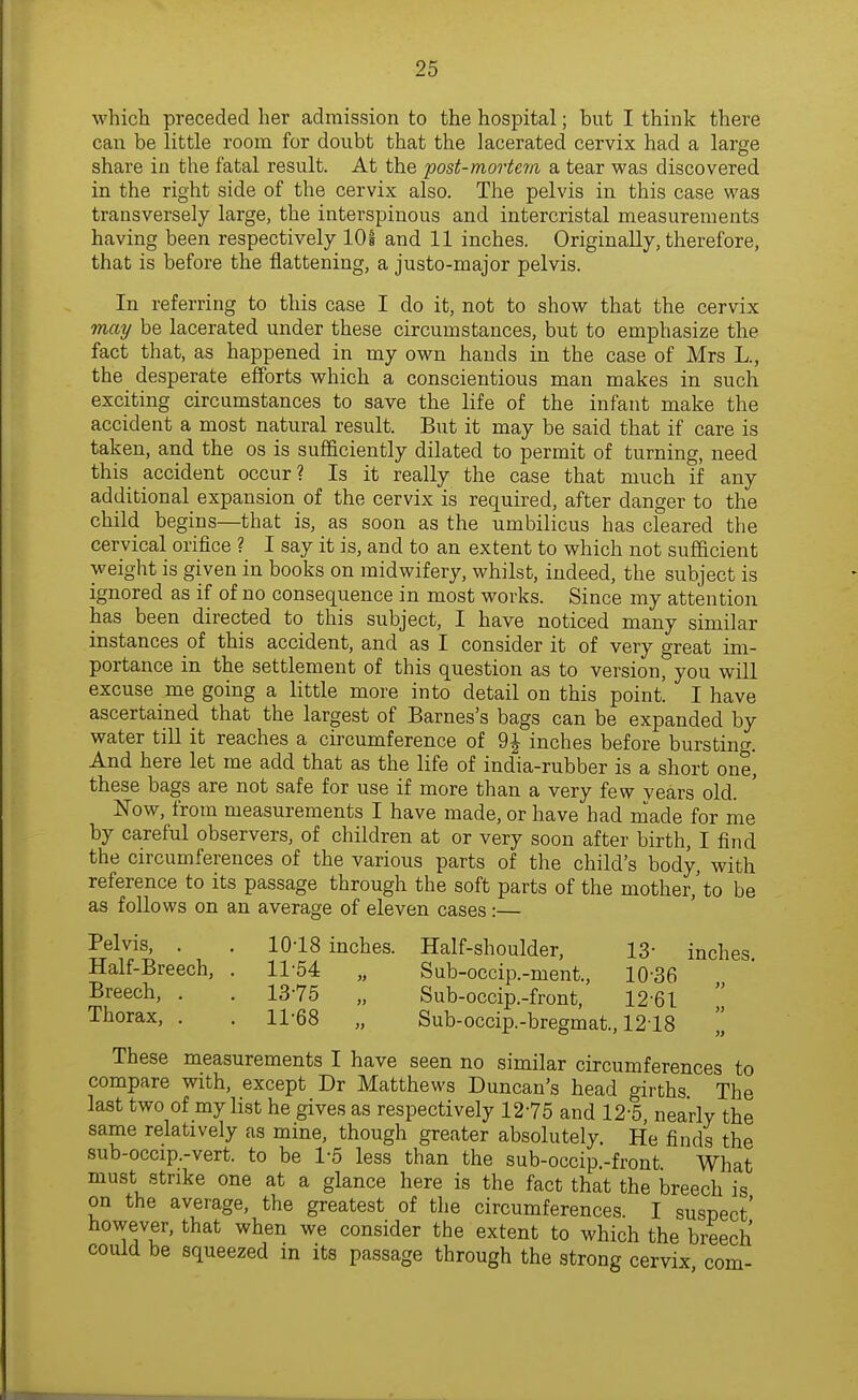 which preceded her admission to the hospital; but I think there can be little room for doubt that the lacerated cervix had a large share in the fatal result. At the post-mortem a tear was discovered in the right side of the cervix also. The pelvis in this case was transversely large, the interspinous and intercristal measurements having been respectively 101 and 11 inches. Originally, therefore, that is before the flattening, a justo-major pelvis. In referring to this case I do it, not to show that the cervix may be lacerated under these circumstances, but to emphasize the fact that, as happened in my own hands in the case of Mrs L., the desperate efforts which a conscientious man makes in such exciting circumstances to save the life of the infant make the accident a most natural result. But it may be said that if care is taken, and the os is sufficiently dilated to permit of turning, need this accident occur? Is it really the case that much if any additional expansion of the cervix is required, after danger to the child begins—that is, as soon as the umbilicus has cleared the cervical orifice ? I say it is, and to an extent to which not sufficient weight is given in books on midwifery, whilst, indeed, the subject is ignored as if of no consequence in most works. Since my attention has been directed to this subject, I have noticed many similar instances of this accident, and as I consider it of very great im- portance in the settlement of this question as to version, you will excuse me going a little more into detail on this point I have ascertained that the largest of Barnes's bags can be expanded by water till it reaches a circumference of 9J inches before bursting. And here let me add that as the life of india-rubber is a short one, these bags are not safe for use if more than a very few years old. Now, from measurements I have made, or have had made for me by careful observers, of children at or very soon after birth, I find the circumferences of the various parts of the child's body, with reference to its passage through the soft parts of the mother,'to be as follows on an average of eleven cases:— Pelvis, . . 10-18 inches. Half-shoulder, 13- inches Half-Breech, . 11-54 „ Sub-occip.-ment., 10-36 Breech, . . 13-75 „ Sub-occip.-front, 12-61  Thorax, . . 11-68 „ Sub-occip.-bregmat., 1218 „ These measurements I have seen no similar circumferences to compare with, except Dr Matthews Duncan's head girths The last two of my list he gives as respectively 12-75 and 12-5, nearly the same relatively as mine, though greater absolutely. He finds the sub-occip.-vert. to be 1-5 less than the sub-occip-front What must strike one at a glance here is the fact that the breech is on the average, the greatest of the circumferences. I suspect' however, that when we consider the extent to which the breech could be squeezed in its passage through the strong cervix com-