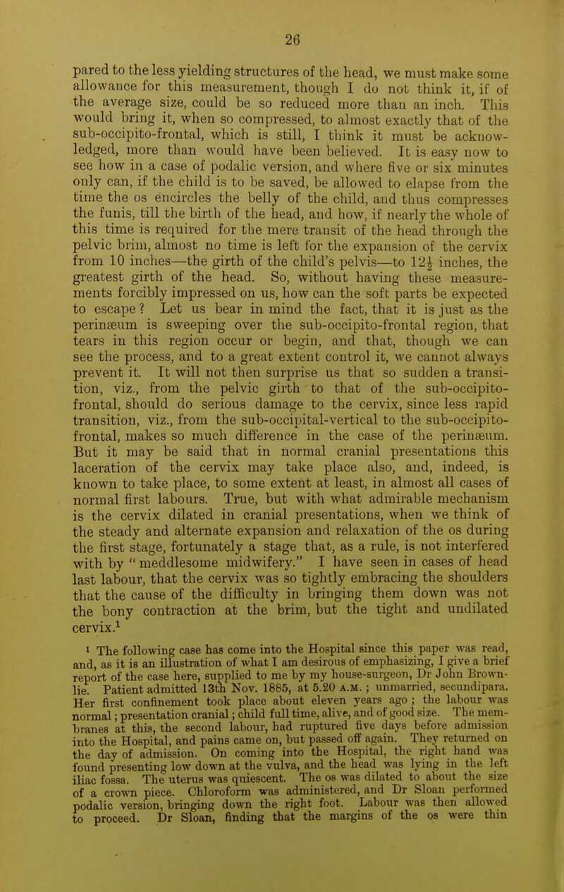 pared to the less yielding structures of the head, we must make some allowance for this measurement, though I do not think it, if of the average size, could be so reduced more than an inch. This would bring it, when so compressed, to almost exactly that of the sub-occipito-frontal, which is still, I think it must be acknow- ledged, more than would liave been believed. It is easy now to see how in a case of podalic version, and where five or six'minutes only can, if the child is to be saved, be allowed to elapse from the time the os encircles the belly of the child, and thus compresses the funis, till the birth of the head, and how, if nearly the whole of this time is required for the mere transit of the head through the pelvic brim, almost no time is left for the expansion of the cervix from 10 inches—the girth of the child's pelvis—to 12| inches, the greatest girth of the head. So, without having these measure- ments forcibly impressed on us, how can the soft parts be expected to escape? Let us bear in mind the fact, that it is just as the perinseum is sweeping over the sub-occipito-frontal region, that tears in this region occur or begin, and that, though we can see the process, and to a great extent control it, we cannot always prevent it. It will not then surprise us that so sudden a transi- tion, viz., from the pelvic girth to that of the sub-occipito- frontal, should do serious damage to the cervix, since less rapid transition, viz., from the sub-occipital-vertical to the sub-occipito- frontal, makes so much difference in the case of the perinaeum. But it may be said that in normal cranial presentations this laceration of the cervix may take place also, and, indeed, is known to take place, to some extent at least, in almost all cases of normal first labours. True, but with what admirable mechanism is the cervix dilated in cranial presentations, when we think of the steady and alternate expansion and relaxation of the os during the first stage, fortunately a stage that, as a rule, is not interfered with by  meddlesome midwifery. I have seen in cases of head last labour, that the cervix was so tightly embracing the shoulders that the cause of the difficulty in bringing them down was not the bony contraction at the brim, but the tight and undilated cervix.^ 1 The following case has come into the Hospital since this paper was read, and, as it is an illustration of what I am desirous of emphasizing, I give a brief report of the case here, supplied to me by my house-surgeon, Dr John Brown- lie. Patient admitted 13th Nov. 1885, at 5.20 A.M. ; immarried, secundipara. Her first confinement took place about eleven years ago ; the labour was normal; presentation cranial; child full time, alive, and of good size. The mem- branes at this, the second labour, had ruptured five days before admission into the Hospital, and pains came on, but passed off again. They returned on the day of admission. On coming into the Hospital, the right hand was found presenting low down at the vulva, and the head was lying in the left iliac fossa. The uterus was quiescent. The os was dilated to about the size of a crown piece. Chloroform was administered, and Dr Sloan performed podalic version, bringing down the right foot. Labour was then allowed to proceed. Dr Sloan, finding that the margins of the os were thin