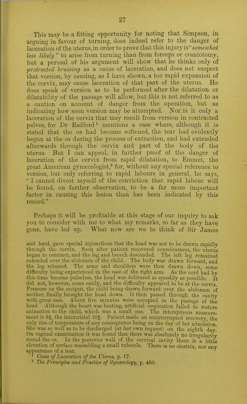 This may be a fitting opportunity for noting that Simpson, in arguing in favour of turning, does indeed refer to the danger of laceration of the uterus,in order to prove that this injury issomewhat less likely  to arise from turning than from forceps or craniotomy, but a perusal of his argument will show that he thinks only of protracted hruising as a cause of laceration, and does not suspect that version, by causing, as I have shown, a too rapid expansion of the cervix, may cause laceration of that part of the uterus. He does speak of version as to be performed after the dilatation or dilatability of the passage will allow, but this is not referred to as a caution on account of danger from the operation, but as indicating how soon version may be attempted. Nor is it only a laceration of the cervix that may result from version in contracted pelves, for Dr Eadford ^ mentions a case where, although it is stated that the os had become softened, the tear had evidently begun at the os during the process of extraction, and had extended afterwards through the cervix and part of the body of the uterus. But I can appeal, in further proof of the danger of laceration of the cervix from rapid dilatation, to Emmet, the great American gynaecologist,^ for, without any special reference to version, but only referring to rapid labours in general, he says,  I cannot divest myself of the conviction that rapid labour will be found, on further observation, to be a far more important factor in causing this lesion than has been indicated by this record. Perhaps it will be profitable at this stage of our inquiry to ask you to consider with me to what my remarks, so far as they have gone, have led up. What now are we to think of Sir James and hard, gave special injunctions that the head was not to be dra\\Ti rapidly- through the cervix. Soon after patient recovered consciousness, the uterus began to contract, and the leg and breech descended. The left leg remained extended over the abdomen of the child. The body was drawn forward, and the leg released. The arms and shoulders were then drawn down, some difficulty being experienced in the case of the right arm. As the cord had by this time become pulseless, the head was delivered as speedily as possible. It did not, however, come easily, and the difficulty appeared to be at the cervix. Pressure on the occiput, the child being drawn forward over the abdomen of mother, finally brought the head down. It then passed through the cavity with great ease. About five minutes were occupied in the passage of the head. Although the heart was beating, artificial respiration failed to restore animation to the child, which was a small one. The interspinous measure- ment is 9|, the intercristal lOf. Patient made an uninterrupted recovery, the only rise of temperature of any consequence being on the day of her admission. She was so well as to be discharged (at her own request) on the eighth day. On vaginal examination it was found that there was absolutely no ir'reularity round the os. In the posterior wall of the cervical ca^^ty there is °a little elevation of surface resembling a small tubercle. There is no cicatrix, nor any appearance of a tear. ' ' Cases of Laceration of the Uterus, p. 17. * The Principles and Practice of Gyncecology, p. 450.