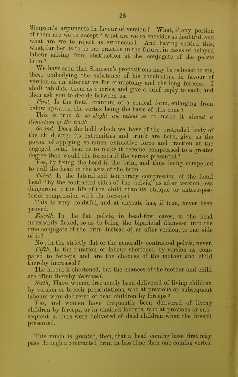 Simpson's arguments in favour of version ? What, if any, portion of them are we to accept ? what are we to consider as doubtful, and what are we to reject as erroneous ? And having settled this, what, further, is to be our practice in the future, in cases of delayed labour arising from obstruction at the conjugate of the pelvic brim ? We have seen that Simpson's propositions may be reduced to six, these embodying the substance of his conclusions in favour of version as an alternative for craniotomy and the long forceps. I shall tabulate them as queries, and give a brief reply to each, and then ask you to decide between us. First, Is the foetal cranium of a conical form, enlarging from below upwards, the vertex being the basis of this cone ? This is true to so slight an extent as to make it almost a distortion of the truth. Second, Does the hold which we have of the protruded body of the child, after its extremities and trunk are born, give us the power of applying so much extractive force and traction at the engaged foetal head as to make it become compressed to a greater degree than would the forceps if the vertex presented ? Yes, by fixing the head in the brim, and thus being compelled to pull the head in the axis of the brim. Third, Is the lateral and temporary compression of the foetal head by the contracted sides of the pelvis, as after version, less dangerous to the life of the child than its oblique or antero-pos- terior compression with the forceps ? This is very doubtful, and at anyrate has, if true, never been proved. Fmwth, In the flat pelvis, in head-first cases, is the head necessarily flexed, so as to bring the biparietal diameter into the true conjugate of the brim, instead of, as after version, to one side of it? No ; in the strictly flat or the generally contracted pelvis, never. Fifth, Is the duration of labour shortened by version as com- pared to forceps, and are the chances of the mother and child thereby increased ? The labour is shortened, but the chances of the mother and child are often thereby decreased. Sixth, Have women frequently been delivered of living children by version or breech presentations, who at previous or subsequent labours were delivered of dead children by forceps ? Yes, and women have frequently been delivered of living children by forceps, or in unaided labours, who at previous or sub- sequent labours were delivered of dead children when the breech presented. This much is granted, then, that a head coming base first may pass through a contracted brim in less time than one coming vertex