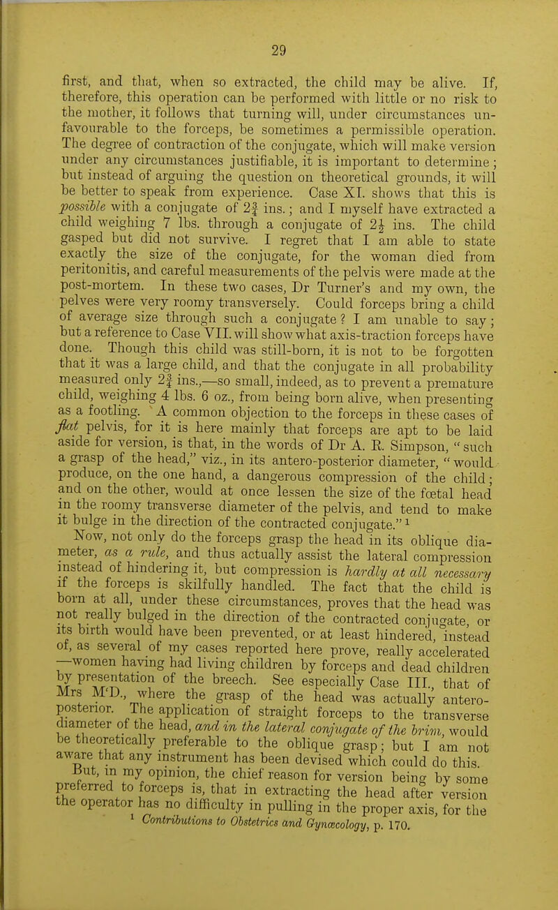 first, and tliat, when so extracted, the child may be alive. If, therefore, this operation can be performed with little or no risk to the mother, it follows that turning will, under circumstances un- favourable to the forceps, be sometimes a permissible operation. The degree of contraction of the conjugate, which will make version under any circumstances justifiable, it is important to determine; but instead of arguing the question on theoretical grounds, it will be better to speak from experience. Case XI. shows that this is possible with a conjugate of 2| ins.; and I myself have extracted a child weighing 7 lbs. through a conjugate of 2J ins. The child gasped but did not survive. I regret that I am able to state exactly^ the size of the conjugate, for the woman died from peritonitis, and careful measurements of the pelvis were made at the post-mortem. In these two cases, Dr Turner's and my own, the pelves were very roomy transversely. Could forceps bring a child of average size through such a conjugate ? I am unable to say; but a reference to Case VII. will show what axis-traction forceps have done._ Though this child was still-born, it is not to be forgotten that it was a large child, and that the conjugate in all probability measured only 2| ins.,—so small, indeed, as to prevent a premature child, weighing 4 lbs. 6 oz., from being born alive, when presenting as a footling. ^ A common objection to the forceps in these cases of flat pelvis, for it is here mainly that forceps are apt to be laid aside for version, is that, in the words of Dr A. E. Simpson,  such a grasp of the head, viz., in its antero-posterior diameter,  would produce, on the one hand, a dangerous compression of the child; and on the other, would at once lessen the size of the foetal head in the roomy transverse diameter of the pelvis, and tend to make it bulge m the direction of the contracted conjugate. ^ N^ow, not only do the forceps grasp the head in its oblique dia- meter, as a rule, and thus actually assist the lateral compression instead of hindering it, but compression is hardly at all necessary if the forceps is skilfuUy handled. The fact that the child is born at all, under these circumstances, proves that the head was not really bulged in the direction of the contracted conjuaate or Its birth would have been prevented, or at least hindered. Instead of, as several of my cases reported here prove, really accelerated —women having had living children by forceps and dead children S P^f/^^<^ion of the breech. See especially Case III. that of Mrs M'D., where the grasp of the head was actually antero- posterior. The application of straight forceps to the transverse diameter ot the head, and in the lateral conjugate of the brim, would be theoretically preferable to the oblique grasp; but I am not aware that any instrument has been devised which could do this -But, m my opinion, the chief reason for version being by some preferred to forceps is, that in extracting the head after version the operator has no difficulty in pulling in the proper axis, for the Contributions to Obstetrics and Gynaecology, p. 170.