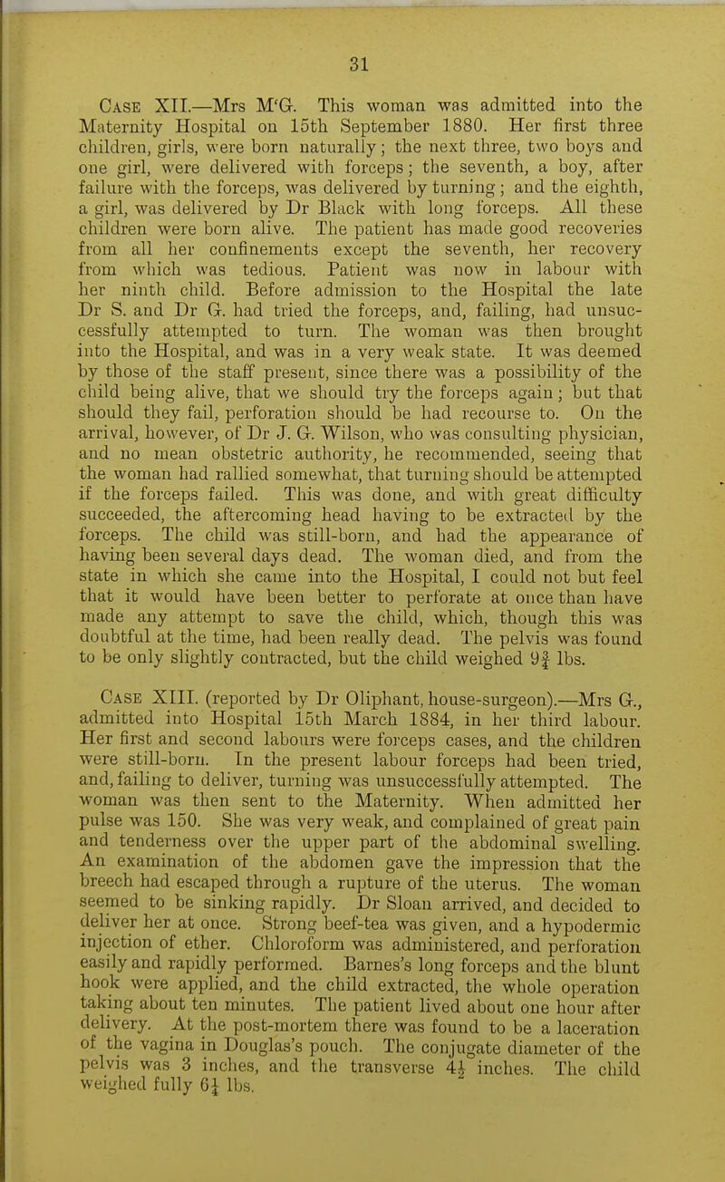 Case XII.—Mrs M'G-. This woman was admitted into the Maternity Hospital on 15th September 1880. Her first three children, girls, were born naturally; the next three, two boys and one girl, were delivered with forceps; the seventh, a boy, after failure with the forceps, was delivered by turning; and the eighth, a girl, was delivered by Dr Black with long forceps. All these children were born alive. The patient has made good recoveries from all her confinements except the seventh, her recovery from which was tedious. Patient was now in labour with her ninth child. Before admission to the Hospital the late Dr S. and Dr Gr. had tried the forceps, and, failing, had unsuc- cessfully attempted to turn. The woman was then brought into the Hospital, and was in a very weak state. It was deemed by those of the staff present, since there was a possibility of the child being alive, that we should try the forceps again; but that should they fail, perforation should be had recourse to. On the arrival, however, of Dr J. Gr. Wilson, who was consulting physician, and no mean obstetric authority, he recommended, seeing that the woman had rallied somewhat, that turning should be attempted if the forceps failed. This was done, and with great difficulty succeeded, the aftercoming head having to be extracteil by the forceps. The child was still-born, and had the appearance of having been several days dead. The woman died, and from the state in which she came into the Hospital, I could not but feel that it would have been better to perforate at once than have made any attempt to save the child, which, though this was doubtful at the time, had been really dead. The pelvis was found to be only slightly contracted, but the child weighed 9f lbs. Case XIII. (reported by Dr Oliphant, house-surgeon).—Mrs G-., admitted into Hospital 15th March 1884, in her third labour. Her first and second labours were forceps cases, and the children were still-born. In the present labour forceps had been tried, and, failing to deliver, turning was unsuccessfully attempted. The woman was then sent to the Maternity. When admitted her pulse was 150. She was very weak, and complained of great pain and tenderness over the upper part of the abdominal swelling. An examination of the abdomen gave the impression that the breech had escaped through a rupture of the uterus. The woman seemed to be sinking rapidly. Dr Sloan arrived, and decided to deliver her at once. Strong beef-tea was given, and a hypodermic injection of ether. Chloroform was administered, and perforation easily and rapidly performed. Barnes's long forceps and the blunt hook were applied, and the child extracted, the whole operation taking about ten minutes. The patient lived about one hour after delivery. At the post-mortem there was found to be a laceration of the vagina in Douglas's pouch. The conjugate diameter of the pelvis was 3 inches, and the transverse 4^ inches. The child weighed fully 6^ lbs.