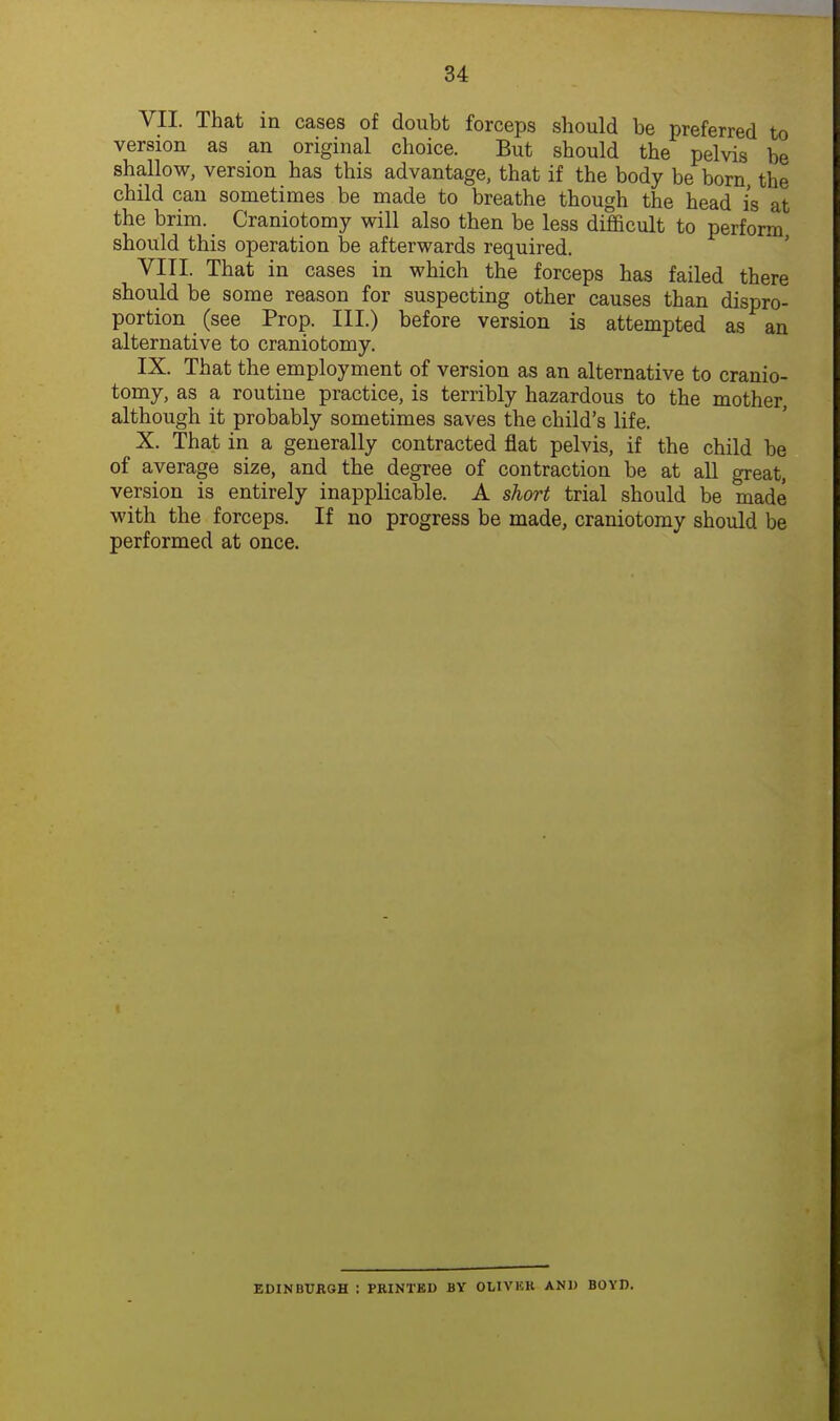 VII. That in cases of doubt forceps should be preferred to version as an original choice. But should the pelvis be shallow, version has this advantage, that if the body be born the child can sometimes be made to breathe though the head is at the brim. Craniotomy will also then be less difficult to perform should this operation be afterwards required. ' ' VITI. That in cases in which the forceps has failed there should be some reason for suspecting other causes than dispro- portion (see Prop. III.) before version is attempted as an alternative to craniotomy. IX. That the employment of version as an alternative to cranio- tomy, as a routine practice, is terribly hazardous to the mother, although it probably sometimes saves the child's life. X. That in a generally contracted flat pelvis, if the child be of average size, and the degree of contraction be at aU great, version is entirely inapplicable. A short trial should be made with the forceps. If no progress be made, craniotomy should be performed at once. EDINBURGH : PKINTED BY OLIVKK AND BOYD.