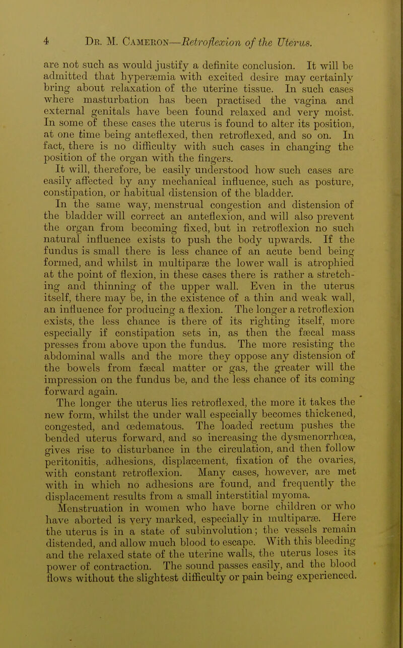 are not such as would justify a definite conclusion. It will be admitted that hypergemia with excited desire may certainly bring about relaxation of the uterine tissue. In such cases where masturbation has been practised the vagina and external genitals have been found relaxed and very moist. In some of these cases the uterus is found to alter its position, at one time being anteflexed, then retroflexed, and so on. In fact, there is no difficulty with such cases in changing the position of the organ with the fingers. It will, therefore, be easily understood how such cases are easily afiected by any mechanical influence, such as posture, constipation, or habitual distension of the bladder. In the same way, menstrual congestion and distension of the bladder will correct an anteflexion, and will also prevent the organ from becoming fixed, but in retroflexion no such natural influence exists to push the body upwards. If the fundus is small there is less chance of an acute bend being formed, and whilst in multiparse the lower wall is atrophied at the point of flexion, in these cases there is rather a stretch- ing and thinning of the upper wall. Even in the uterus itself, there may be, in the existence of a thin and weak wall, an influence for producing a flexion. The longer a retroflexion exists, the less chance is there of its righting itself, more especially if constipation sets in, as then the faecal mass presses from above upon the fundus. The more resisting the abdominal walls and the more they oppose any distension of the bowels from faecal matter or gas, the greater will the impression on the fundus be, and the less chance of its coming- forward again. The longer the utei'us lies retroflexed, the more it takes the new form, whilst the under wall especially becomes thickened, congested, and oedematous. The loaded rectum pushes the bended uterus forward, and so increasing the dysmenorrhoea, gives rise to disturbance in the circulation, and then follow peritonitis, adhesions, displacement, fixation of the ovaries, with constant retroflexion. Many cases, however, are met with in which no adhesions are found, and fx^equently the displacement results from a small interstitial myoma. Menstruation in women who have borne children or who have aborted is very marked, especially in multiparre. Here the uterus is in a state of subinvolution; the vessels remain distended, and allow much blood to escape. With this bleeding and the relaxed state of the uterine walls, the uterus loses its power of contraction. The sound passes easily, and the blood flows without the slightest difficulty or pain being experienced.