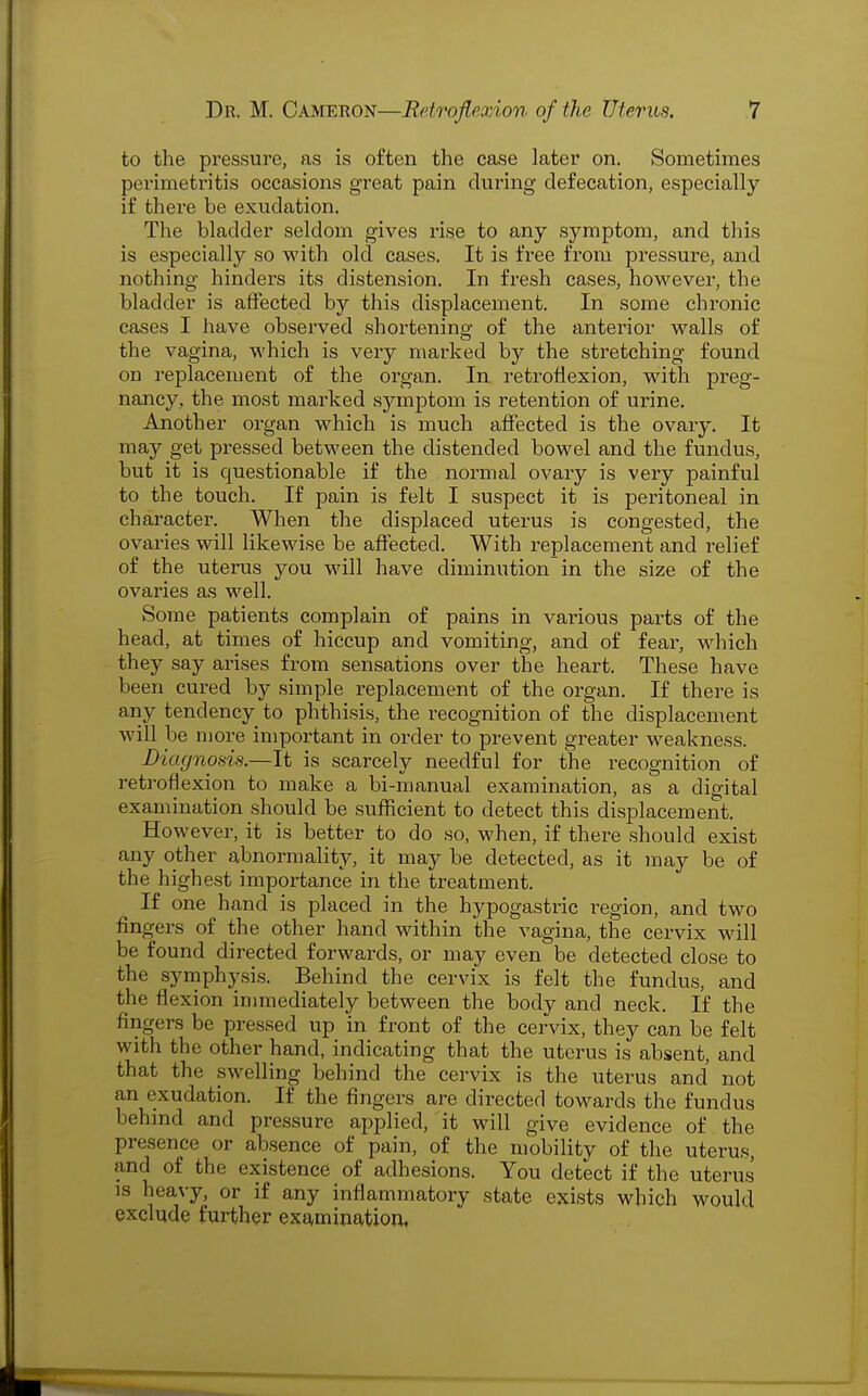 to the pressure, as is often the case later on. Sometimes perimetritis occasions great pain during defecation, especially if there be exudation. The bladder seldom gives rise to any symptom, and this is especially so with old cases. It is fi*ee from pressure, and nothing hinders its distension. In fresh cases, however, the bladder is affected by this displacement. In some chronic cases I have observed shortening of the anterior walls of the vagina, which is very marked by the stretching found on replaceiuent of the organ. In retroflexion, with preg- nancy, the most marked symptom is retention of urine. Another organ which is much affected is the ovary. It may get pressed between the distended bowel and the fundus, but it is questionable if the normal ovary is very painful to the touch. If pain is felt I suspect it is peritoneal in character. When the displaced uterus is congested, the ovaries will likewise be affected. With replacement and relief of the uterus you wall have diminution in the size of the ovaries as well. Some patients complain of pains in various parts of the head, at times of hiccup and vomiting, and of fear, which they say arises from sensations over the heart. These have been cured by simple replacement of the organ. If there is any tendency to phthisis, the recognition of the displacement will be more important in order to prevent greater weakness. Diagnosis.—It is scarcely needful for the recognition of retroflexion to make a bi-manual examination, as a digital examination should be sufficient to detect this displacement. However, it is better to do so, when, if there should exist any other abnormality, it may be detected, as it may be of the highest importance in the treatment. If one hand is placed in the hypogastric region, and two fingers of the other hand within the vagina, the cervix will be found directed forwards, or may even be detected close to the symphysis. Behind the cervix is felt the fundus, and the flexion immediately between the body and neck. If the fingers be pressed up in front of the cervix, they can be felt with the other hand, indicating that the uterus is absent, and that the swelling behind the cervix is the uterus and not an exudation. If the fingers are directed towards the fundus behind and pressure applied, it will give evidence of the presence or absence of pain, of the mobility of the uterus, and of the existence of adhesions. You detect if the uterus is heavy, or if any inflammatory state exists which would exclude further examination,