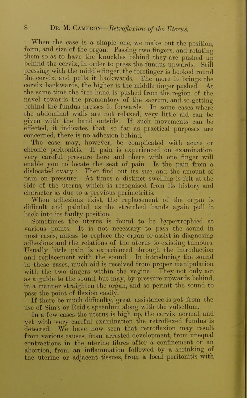 When the case is a simple one, we make out the position, form, and size of the organ. Passing two fingers, and rotating them so as to have the knuckles behind, they are pushed up behind the cervix, in order to press the fundus upwards. Still pressing with the middle finger, the forefinger is hooked round the cervix, and pulls it backwards. The more it brings the cervix backwards, the higher is the middle finger pushed. At the same time the free hand is pushed from the region of the navel towards the promontory of the sacrum, and so getting behind the fundus pi-esses it forwards. In some cases where the abdominal walls are not relaxed, very little aid can be given with the hand outside. If such movements can be effected, it indicates that, so far as practical purposes are concerned, there is no adhesion behind. The case may, however, be complicated with acute or chronic peritonitis. If pain is experienced on examination, very careful pressure here and there with one finger will enable you to locate the seat of pain. Is the pain from a dislocated ovary ? Then find out its size, and the amount of pain on pressure. At times a distinct swelling is felt at the side of the uterus, which is recognised from its history and character as due to a previous perimetritis. When adhesions exist, the replacement of the organ is difiicult and painful, as the stretched bands again pull it back into its faulty position. Sometimes the uterus is found to be hypertrophied at various points. It is not necessary to pass the sound in most cases, unless to replace the organ or assist in diagnosing adhesions and the relations of the uterus to existing tumours. Usually little pain is experienced through the introduction and replacement with the sound. In introducing the sound in these cases, much aid is received from proper manipulation with the two fingers within the vagina. They not only act as a guide to the sound, but may, by pressure upwards behind, in a manner straighten the organ, and so permit the sound to pass the point of flexion easily. If there be much difficulty, great assistance is got from the use of Sim's or Reid's speculum along with the vulsellum. In a few cases the uterus is high up, the cervix normal, and yet with very careful examination the retroflexed fundus is detected. We have now seen that retroflexion may result from various causes, from arrested development, from unequal contractions in the uterine fibres after a confinement or an abortion, from an inflammation followed by a shrinking of the uterine or adjacent tissues, from a local peritonitis with