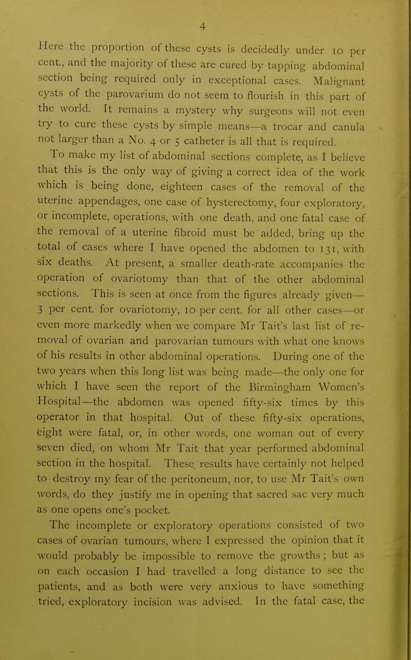 Here the proportion of these cysts is decidedly under lo per cent., and the majority of these are cured by tapping abdominal section being required only in exceptional cases. Malignant cysts of the parovarium do not seem to flourish in this part of the world. It remains a mystery why surgeons will not even try to cure these cysts by simple means—a trocar and canula not larger than a No. 4 or 5 catheter is all that is required. To make my list of abdominal sections complete, as I believe that this is the only way of giving a correct idea of the work which is being done, eighteen cases of the removal of the uterine appendages, one case of hysterectomy, four exploratory, or incomplete, operations, with one death, and one fatal case of the removal of a uterine fibroid must be added, bring up the total of cases where I have opened the abdomen to 131, with six deaths. At present, a smaller death-rate accompanies the operation of ovariotomy than that of the other abdominal sections. This is seen at once from the figures already given— 3 per cent, for ovariotomy, 10 per cent, for all other cases—or even more markedly when we compare Mr Tait's last list of re- moval of ovarian and parovarian tumours with what one knows of his results in other abdominal operations. During one of the two years when this long list was being made—the only one for which I have seen the report of the Birmingham Women's Hospital—the abdomen was opened fifty-six times by this operator in that hospital. Out of these fifty-six operations, eight were fatal, or, in other words, one woman out of every seven died, on whom Mr Tait that year performed abdominal section in the hospital. These, results have certainly not helped to destroy my fear of the peritoneum, nor, to use Mr Tait's own words, do they justify me in opening that sacred sac very much as one opens one's pocket. The incomplete or exploratory operations consisted of two cases of ovarian tumours, where I expressed the opinion that it would probably be impossible to remove the growths ; but as on each occasion I had travelled a long distance to see the patients, and as both were very anxious to have something tried, exploratory incision was advised. In the fatal case, the