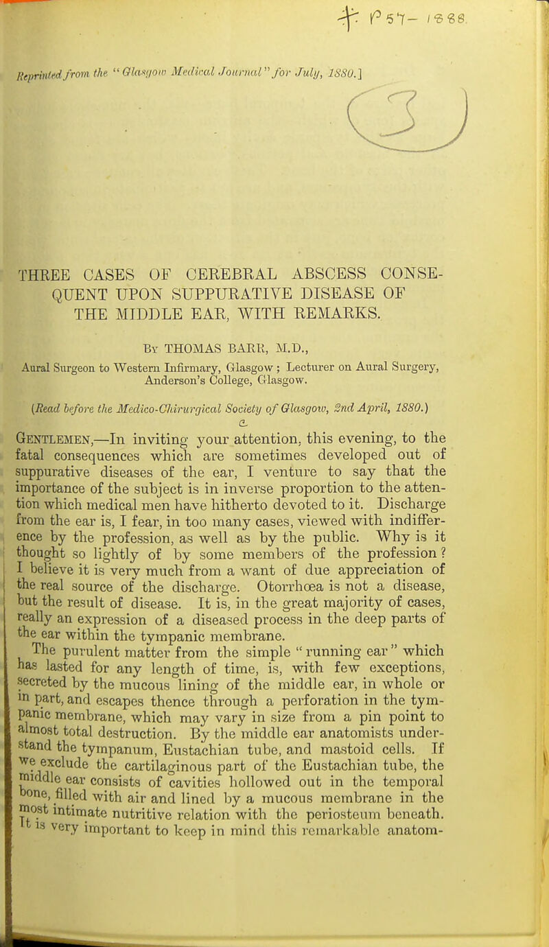 Heprinlfdfrom the  Gla.-<;ion> Medical Journal for Julij, ISSO.] THREE CASES OF CEREBRAL ABSCESS CONSE- QUENT UPON SUPPURATIVE DISEASE OF THE MIDDLE EAR, WITH REMARKS. By THOMAS BARR, M.D., Aural Surgeoa to Western Infirmary, Glasgow ; Lecturer on Aural Surgery, Anderson's College, Glasgow. (Read before the Medico-Chirurgical Society of Olasgoiu, 2nd April, 1880.) Gentlemen,—In inviting your attention, this evening, to the fatal consequences which are sometimes developed out of suppurative diseases of the ear, I venture to say that the importance of the subject is in inverse proportion to the atten- tion which medical men have hitherto devoted to it. Discharge from the ear is, I fear, in too many cases, viewed with indiffer- ence by the profession, as well as by the public. Why is it thought so lightly of by some members of the profession? I believe it is very much from a want of due appreciation of the real source of the discharge. Otorrhoea is not a disease, but the result of disease. It is, in the great majority of cases, really an expression of a diseased process in the deep parts of the ear within the tympanic membrane. The purulent matter from the simple  running ear  which has lasted for any length of time, is, with few exceptions, secreted by the mucous lining of the middle ear, in whole or in part, and escapes thence through a perforation in the tym- panic membrane, which may vary in size from a pin point to almost total destruction. By the middle ear anatomists under- stand the tympanum. Eustachian tube, and mastoid cells. If we exclude the cartilaginous part of the Eustachian tube, the middle ear consists of cavities hollowed out in the temporal Done, filled with air and lined by a mucous membrane in the most mtimate nutritive relation with the periosteum beneath. 13 very important to keep in mind this remarkable anatom-