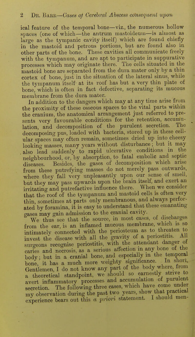 ical feature of the temporal bone—viz., the numerous hollov?- spaces (one of which—the antrum mastoideuui—is almost as large as the tympanic cavity itself) which are found chiefly in the mastoid and petrous portions, but are found also in other parts of the bone. These cavities all communicate freely with the tympanum, and are apt to participate in suppurative processes which may originate there. The cells situated in the mastoid bone are separated from the dura mater only by a thin cortex of bone, just in the situation of the lateral sinus, while the tympanum itself at its roof has but a very thin plate of bone, which is often in fact defective, separating its mucous membrane from the dura mater. In addition to the dangers which may at any time arise from the proximity of these osseous spaces to the vital parts within the cranium, the anatomical arrangement just referred to pre- sents very favourable conditions for the retention, accumu- lation, and decomposition of the purulent secretion. The decomposing pus, loaded with bacteria, stored up in these cell- ular spaces may often remain, sometimes dried up into cheesy looking masses, many years without disturbance; but it may also lead suddenly to rapid ulcerative conditions in the neighbourhood, or, by absorption, to fatal embolic and septic diseases. Besides, the gases of decomposition which arise from these putrefying masses do not merely pass outwards, wliere they fall very unpleasantly upon our sense of smell, but they may pass upwards upon the brain itself, and exert an irritating and putrefactive influence there. When we consider that the roof of the tympanum and mastoid cells is often very thin, sometimes at parts only membranous, and always peifor- ated by foramina, it is easy to understand that these emanating ffases may gain admission to the cranial cavity. We thus see that the source, in most cases, of discharges from the ear is an inflamed mucous membrane, which is so intimatelv connected with the periosteum as to threaten to invest the disease with all the gravity of a periostitis. All surgeons recognise periostitis, with the attendant danger ot caries and necrosis, as a serious afi-ection in any bone of the body; but in a cranial bone, and especially in the temporal bone, it has a much more weighty significance. In shore, Gentlemen, I do not know any part of the body where, from a theoretical standpoint, we should so earnestly strive to avert inflammatory processes and accumulation ot purulent secretion. The following three cases, which have come under my observation during the past two years, show that practical experience bears out this a fAoH statement. I should men-