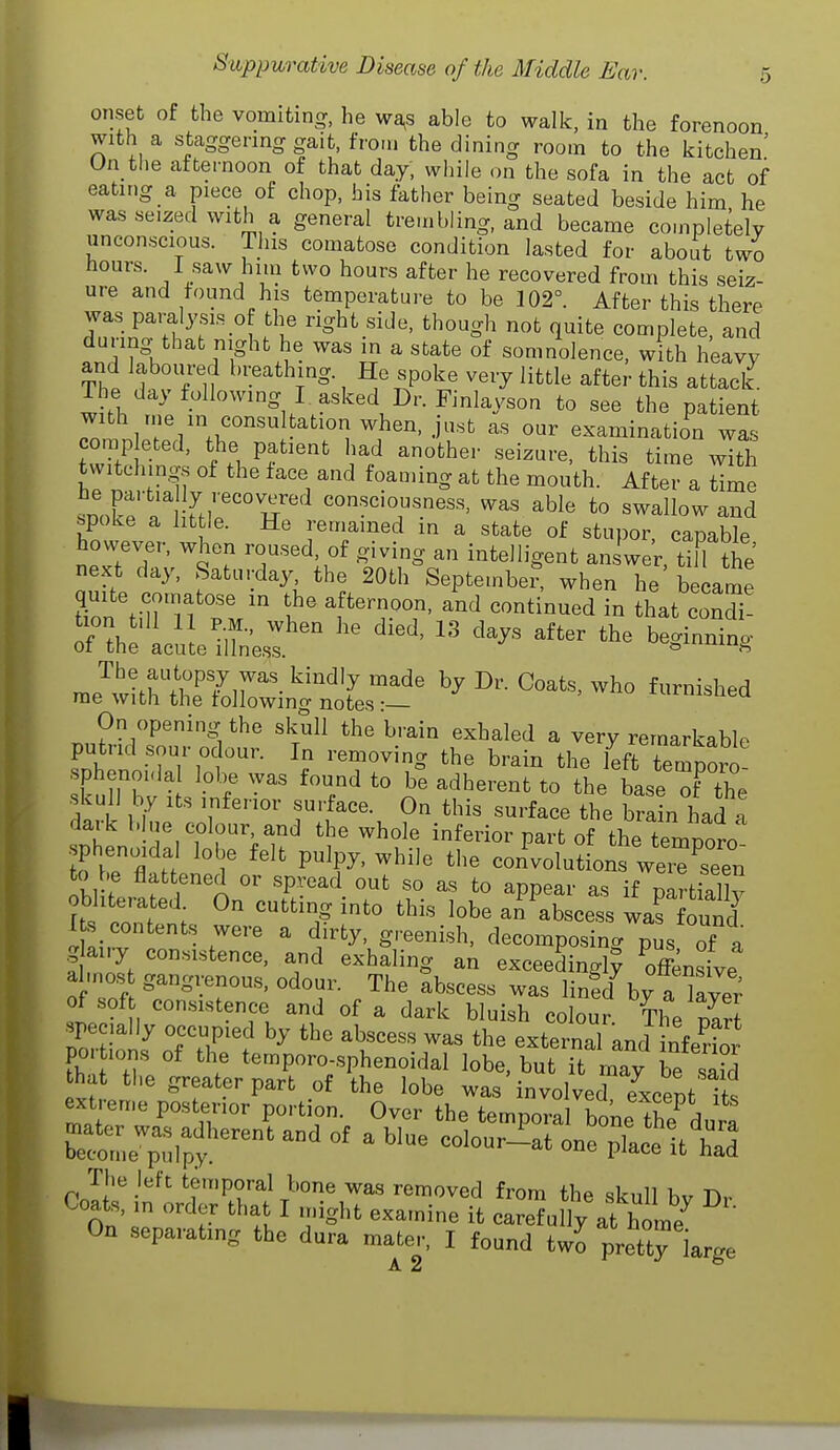 onset of the vomiting, he wa,s able to walk, in the forenoon with a staggering gait, from the dining room to the kitchen' On the afternoon of that day, while on the sofa in the act of eating a piece of chop, bis father being seated beside him he was seized with a general trembling, and became completely unconscious. This comatose condition lasted for about two hours. I saw him two hours after he recovered from this seiz- ure and found his temperature to be 102°. After this there was paralysis o the right side, though not quite complete, and during that night he was m a state of somnolence, with heavy and laboured breathing. He spoke very little after this attack. wTh t^pt ''i/r'''^.^''-^^^^^'^ ^« Patient with me in consultation when, just as our examination was comp eted, the patient had anothe,- seizure, this time with twitclung.s of the face and foau.ing at the mouth. After a time He partia ly recovered consciousness, was able to swallow and spoke a lit le. He remained in a state of stupor capaWe however, when roused, of giving an intelligent answe'r. ttfl the' next day, Saturday the 20th Septetnbe?, when he became quite comatose in the afternoon, and continued in that condi! oHhe acil iiLsf '^^^^^^^^ nie'^withteTolWi'i^n'o^ by Dr. Coats, who furnished On opening the skull the brain exhaled a very remarkable putrid sour odour. In removing the brain the left temporo spheno.da lobe was found to be adherent to the base T the skull by its inferior surface. On this surface the brain I ad a dark blue colour and the whole inferior part of the temporo sphenoidal lobe felt pulpy, while the convolutions wei7seen to be flattened or spread out so as to appear as if paHiall obliterated On cutting into this lobe an abscess warfound I s, contents were a dirty, greenish, decomposing pus of a g airy consistence, and exhaling an exceedingly Snsive al.nos gangrenous, odour. The abscess was linfd by a W of soft consistence and of a dark bluish colour The W Por lol^ ofTi ™ '^'^ ^^^--1 and infe?ior po.tions of the temporo-sphenoidal lobe, but it may be saS that the greater part of the lobe was involverexcent its extren.e posterior portion. Over the temporal bone the dura b^oinJ^^i;;^^^^^^ ^ -^-r-t one place ittd The left temporal bone was removed from the skull bv Dr Coats, in order that I u.ight examine it carefully at home On separating the dura mater, I found two pretty large