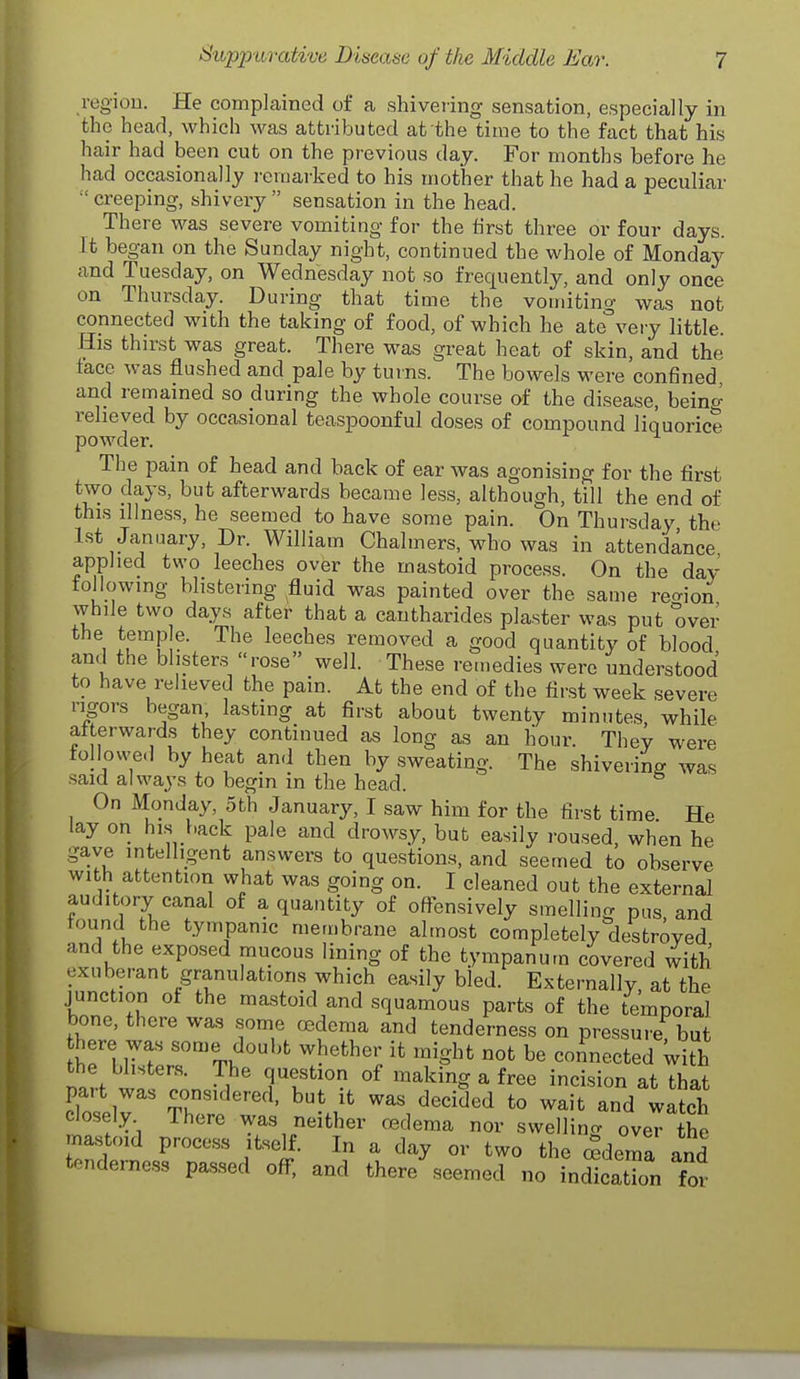 regiou. He complained of a shivering sensation, especially in the head, which was attributed at the time to the fact that his hair had been cut on the previous day. For months before he had occasionally remarked to his mother that he had a peculiar  creeping, shivery  sensation in the head. There was severe vomiting for the tirst three or four days. It began on the Sunday night, continued the whole of Monday and Tuesday, on Wednesday not so frequently, and only once on Thursday. During that time the vomitino- was not connected with the taking of food, of which he ate'^veiy little. His thirst was great. There was great heat of skin, and the tace was flushed and pale by tuins. The bowels were confined, and remained so during the whole course of the disease, bein^ relieved by occasional teaspoonful doses of compound liquorice powder. The pain of head and back of ear was agonising for the first two days, but afterwards became less, although, till the end of this illness, he seemed to have some pain. On Thursday the 1st January, Dr. William Chalmers, who was in attendance applied two leeches over the mastoid process. On the day following blistering fluid was painted over the same rec^ion while two days after that a cantharides plaster was put over the temp e. The leeches removed a good quantity of blood and the blisters rose well. These remedies were understood to have relieved the pain. At the end of the first week severe rigors began, lasting at first about twenty minutes while afterwards they continued as long as an liour. They were followe.] by heat and then by sweating. The shivering was said always to begin in the head. On Monday, oth January, I saw him for the first time He lay on his back pale and drowsy, but easily roused, when he gave intelligent answers to questions, and seemed to observe with attention what was going on. I cleaned out the external auditory canal of a quantity of offensively smelling pus and tound the tympanic membrane almost completely destroyed and the exposed raucous lining of the tympanum covered with exuberant granulations which easily bled. Externally at the junction of the mastoid and squamous parts of the temporal bone, there was some oedema and tenderness on pressure, but here was some doubt whether it might not be connected With the blisters. The question of making a free incision at that part was considered, but it was decided to wait and wateh closely There was neither cBdema nor swelling oveT the mastoid process itself. In a day or two the «deraa and tenderness passed off, and there'^seemed no fnStTon for