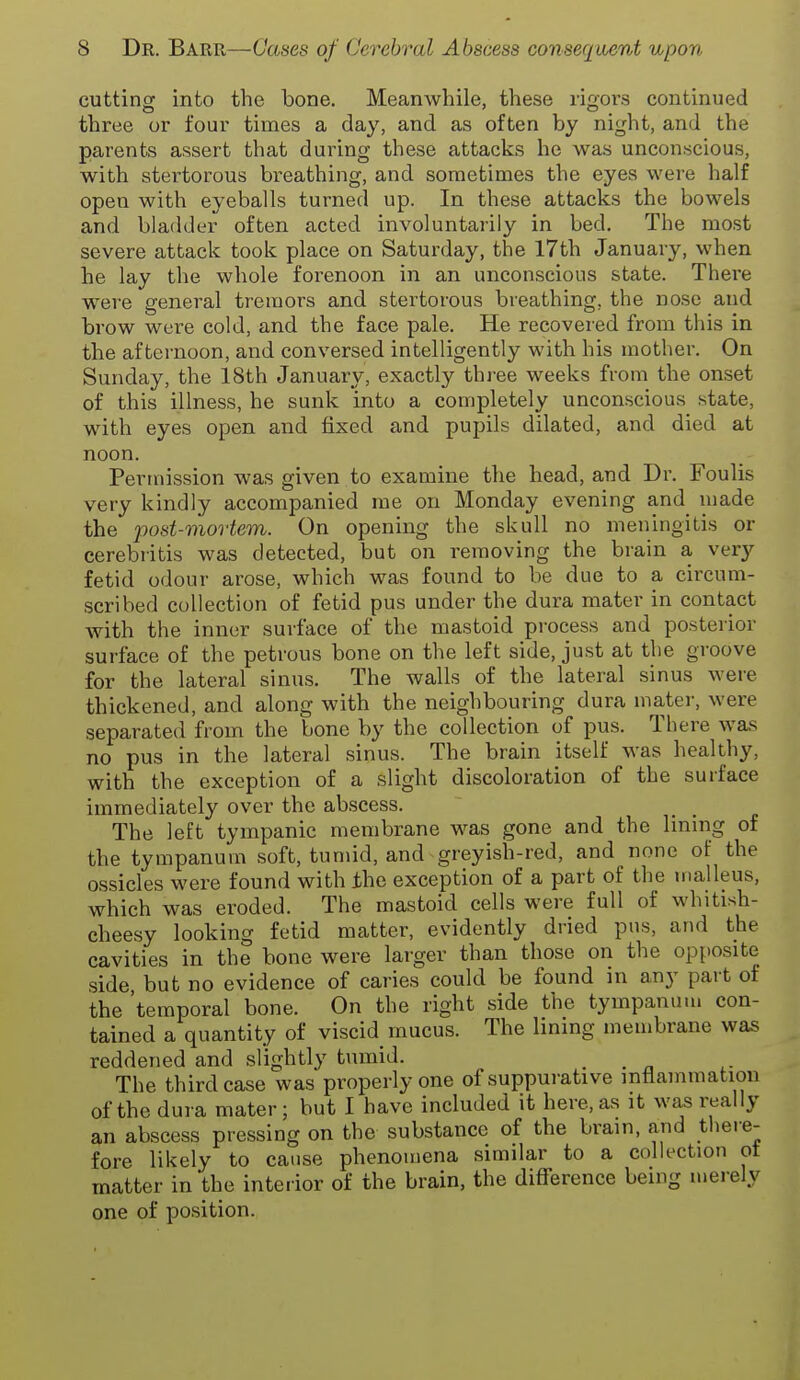 cutting into the bone. Meanwhile, these rigors continued three or four times a day, and as often by night, and the parents assert that during these attacks he was unconscious, with stertorous breathing, and sometimes the eyes were half open with eyeballs turned up. In these attacks the bowels and bladder often acted involuntarily in bed. The most severe attack took place on Saturday, the 17th Januar}!-, when he lay the whole forenoon in an unconscious state. There w^ere general tremors and stertorous breathing, the nose and brow were cold, and the face pale. He recovered from this in the afternoon, and conversed intelligently with his mother. On Sunday, the 18th January, exactly three weeks from the onset of this illness, he sunk into a completely unconscious state, with eyes open and fixed and pupils dilated, and died at noon. Permission was given to examine the head, and Dr. Foulis very kindly accompanied rae on Monday evening and made the post-mortem. On opening the skull no meningitis or eerebritis was detected, but on removing the brain a very fetid odour arose, which was found to be due to a circum- scribed collection of fetid pus under the dura mater in contact with the inner surface of the mastoid process and posterior surface of the petrous bone on the left side, just at the groove for the lateral sinus. The walls of the lateral sinus were thickened, and along with the neighbouring dura mater, were separated from the bone by the collection of pus. There was no pus in the lateral sinus. The brain itself was healthy, with the exception of a slight discoloration of the surface immediately over the abscess. The left tympanic membrane was gone and the lining of the tympanum soft, tumid, and greyish-red, and none of the ossicles were found with the exception of a part of the malleus, which was eroded. The mastoid cells were full of whitish- cheesy looking fetid matter, evidently dried pus, and the cavities in the bone were larger than those on the opposite side but no evidence of caries could be found in any part of the 'temporal bone. On the right side the tympanum con- tained a quantity of viscid mucus. The lining membrane was reddened and slightly tumid. . . n The third case was properly one of suppurative inflammation of the dura mater ; but I have included it here, as it was really an abscess pressing on the substance of the brain, and there- fore likely to cause phenomena similar to a collection ot matter in the inteiior of the brain, the difference being merely one of position.