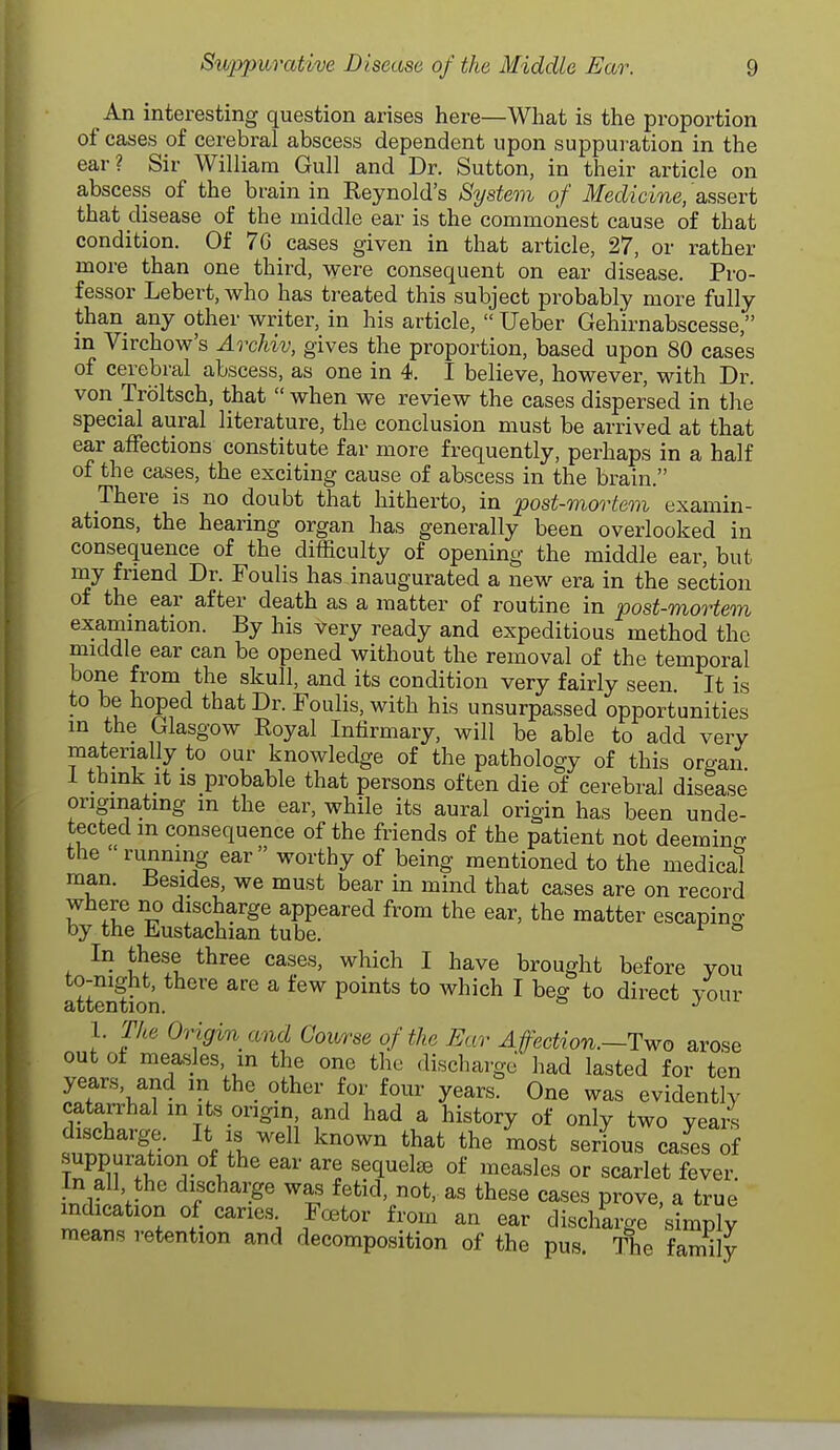 An interesting question arises here—What is the proportion of cases of cerebral abscess dependent upon suppui ation in the ear? Sir William Gull and Dr. Sutton, in their article on abscess of the brain in Reynold's System of Medicine, 'assert that disease of the middle ear is the commonest cause of that condition. Of 7C cases given in that article, 27, or rather more than one third, were consequent on ear disease. Pro- fessor Lebert, who has treated this subject probably more fully than any other writer, in his article,  Ueber Geh'irnabscesse, in Virchow's Archiv, gives the proportion, based upon 80 cases of cerebral abscess, as one in 4. I believe, however, with Dr. von Troltsch, that  when we review the cases dispersed in the special aural literature, the conclusion must be arrived at that ear affections constitute far more frequently, perhaps in a half of the cases, the exciting cause of abscess in the brain. There is no doubt that hitherto, in post-mortem examin- ations, the hearing organ has generally been overlooked in consequence of the difficulty of opening the middle ear, but my friend Dr. Foulis has inaugurated a new era in the section of the ear after death as a matter of routine in post-mortem examination. By his very ready and expeditious method the middle ear can be opened without the removal of the temporal bone from the skull, and its condition very fairly seen. It is to be hoped that Dr. Foulis, with his unsurpassed opportunities in the Glasgow Royal Infirmary, will be able to add very materially to our knowledge of the pathology of this organ i think it is probable that persons often die of cerebral disease originating m the ear, while its aural origin has been unde- tected in consequence of the friends of the patient not deemino- the 'running ear worthy of being mentioned to the medical man. Besides, we must bear in mind that cases are on record where no discharge appeared from the ear, the matter escaping by the Eustachian tube. ^ In these three cases, which I have brought before you to-night, there are a few points to which I beg to direct your attention. * 1. The Origin and Course of the Ear Affection.—Two arose out oi measles, in the one the discharge had lasted for ten years, and m the other for four years. One was evidently catarrhal m Its origin, and had a history of only two vea/s discharge. It is well known that the most serious cases of suppuration of the ear are sequelse of measles or scarlet fever. In all the discharge was fetid, not, as these cases prove, a true mdication of caries^ Fcetor from an ear discharge simply means retention and decomposition of the pus. The family