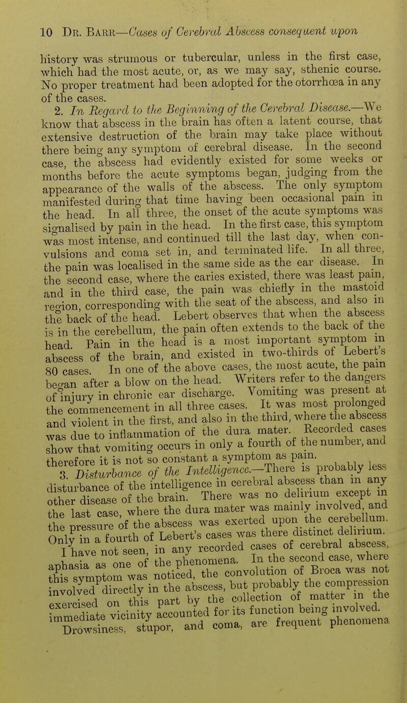 history was strumous or tubercular, unless in the first case, which had the most acute, or, as we may say, sthenic course. No proper treatment had been adopted for the otorrhcca in any of the cases. 2. In Regard to the Beginning of the Cerebral Disease.—Wa know that abscess in the brain has often a latent course, that extensive destruction of the brain may take place without there being any symptom of cerebral disease. In the second case, the abscess had evidently existed for some weeks or months before the acute symptoms began, judging from the appearance of the walls of the abscess. The only symptom manifested during that time having been occasional pam m the head. In all three, the onset of the acute symptoms was sic^nalised by pain in the head. In the first case, this symptom was most intense, and continued till the last day, when con- vulsions and coma set in, and termmated life. In all three, the pain was localised in the same side as the ear disease. In the second case, where the caries existed, there was least pain and in the third case, the pain was chiefly in the mastoid reo-ion, corresponding with the seat of the abscess, and also in th% back of the head. Lebert observes that when the abscess is in the cerebellum, the pain often extends to the back of the head Pain in the head is a most important symptom m abscess of the brain, and existed in two-thirds of Lebert s 80 cases In one of the above cases, the most acute, the pain becan after a blow on the head. Writers refer to the dangers of miurv in chronic ear discharge. Vomiting was present at the commencement in all three cases It was most prolonged and violent in the first, and also in the third, where the abscess was due to inflammation of the dura mater. Recorded cases Thow that vomiting occurs in only a fourth of the number, and therefore it is not so constant a symptom as pam. T Disturbance of the Intelligencc.-There is probably less distuiWrof the intelligence in cerebral abscess than in any Ser of the brain. There was no del rium except in the lasHrse where the dura mater was mainly involved and the pressure if the abscess was exerted upon the cerebellum. Onlv hi a fourth of Lebert's cases was there distinct delirium. I have not seen, in any recorded cases of cerebral abscess. aDhasi^ as one of the phenomena. In the second case, where thisTmrtom was noticed, the convolution of Broca wa^ not fnvolveTd^^ctly in the abscess, but probably the compression eS on hi part by the collection of matter in the mediate vicinity Accounted for its function being involved. Drovv st'upor. and coma, are frequent phenomena exei im