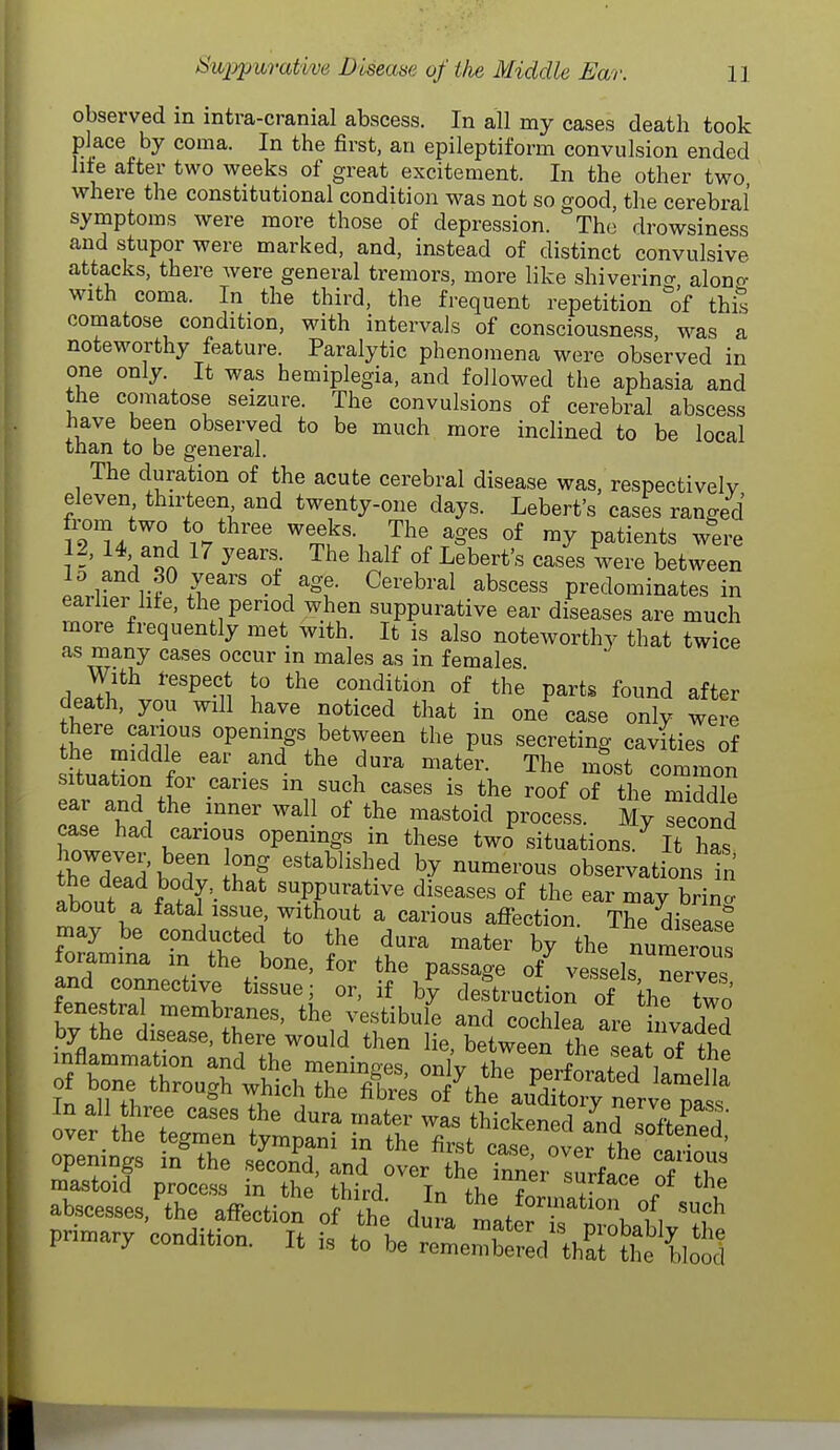observed in intra-cranial abscess. In all my cases death took place by coma. In the first, an epileptiform convulsion ended Iit'e after two weeks of great excitement. In the other two, where the constitutional condition was not so good, tlie cerebral symptoms were more those of depression. The drowsiness and stupor were marked, and, instead of distinct convulsive attacks, there were general tremors, more like shiverincr alono- with coma. In the third, the frequent repetition °of this comatose condition, with intervals of consciousness, was a noteworthy feature. Paralytic phenomena were observed in one only. It was hemiplegia, and followed the aphasia and the comatose seizure. The convulsions of cerebral abscess have been observed to be much more inclined to be local tnan to be general. The duration of the acute cerebral disease was, respectivelv eleven thirteen and twenty-one days. Lebert's cases ranged from two to three weeks. The ages of my patients were 12, 14 and 17 years The half of Lebert's cases were between .r.r rf r^'' ^^.^^t- ^^'^^'-^^ abscess predominates in earlier life, the period when suppurative ear diseases are much more frequently met with. It is also noteworthy that twice as many cases occur in males as in females rlpJlJ^^ ''P'n v° condition of the parts found after death, you will have noticed that in one case only were there canous openings between the pus secreting cavities of ituaSin for! t'' m^ost common situation for caries in such cases is the roof of the middle -^^'^ ^^J ^^'^^^id process. My Scond case had carious openings in these two^ situations.^ It has }h7TZ'^T ^«tabli«l^ed by numerous observation Tn the dead body, that suppurative diseases of the ear may brina about a fatal issue, without a carious afl^-ection. The diseasf fTLitTn^^tto^ .t'' ^^^^ the numru loramina m the bone, for the passage of vessels nervp^ and connective tissue; or, if by destruction of the two prin-ary condition. It tX'::L:£:,\T\Xl