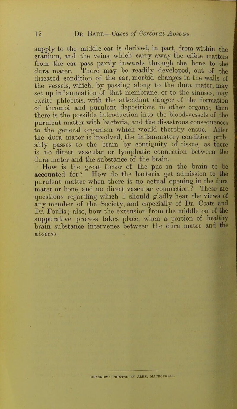supply to the middle ear is derived, in part, from within the cranium, and the veins which carry away the effete matters from the ear pass partly inwards through the bone to the dura mater. There may be readily developed, out of the diseased condition of the ear, morbid changes in the walls of the vessels, which, by passing along to the dura mater, may set up inflammation of that membrane, or to the sinuses, may excite phlebitis, with the attendant danger of the formation of thrombi and purulent depositions in other organs-, then there is the possible introduction into the blood-vessels of the purulent matter with bacteria, and the disastrous consequences to the general organism which would thereby ensue. After the dura mater is involved, the inflammatory condition prob- ably passes to the brain by contiguity of tissue, as there is no direct vascular or lymphatic connection between the dura mater and the substance of the brain. How is the great fcetor of the pus in the brain to be accounted for? How do the bacteria get admission to the purulent matter when thei-e is no actual opening in the dura mater or bone, and no direct vascular connection ? These are questions regarding which I should gladly hear the views of any member of the Society, and especially of Dr. Coats and Dr. Foulis; also, how the extension from the middle ear of the suppurative process takes place, when a portion of healthy brain substance intervenes between the dura mater and the abscess. OhASQOW. PRINTED DT ALBX. IWCDOIOALU.