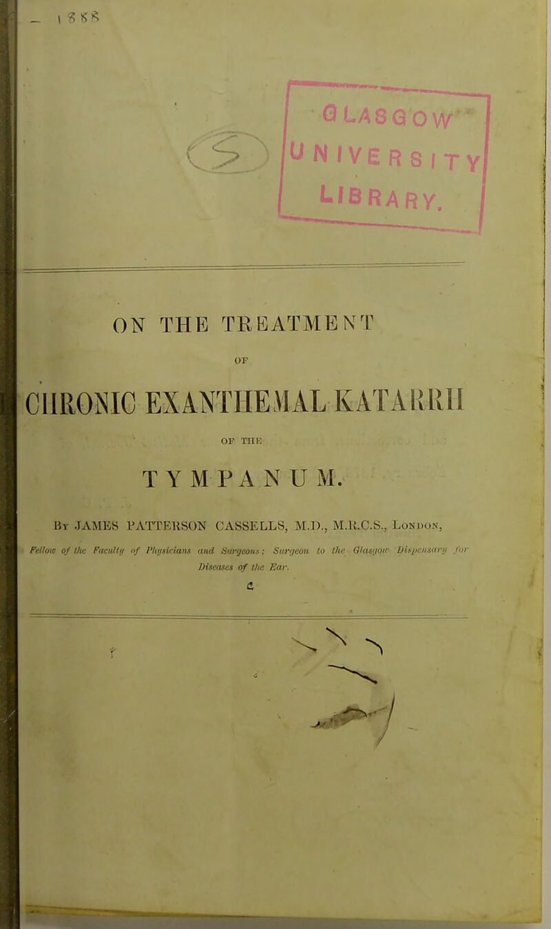 C> ) l^NIVERSfTY I LiBRARy. j ON THE TREATMENT or CHRONIC EXiNTHEMAL KATARRII By JAMES PATTERSON CASSELLS, M.D., M.K.C.S., London, Fellow of the Facitllij »/ I'hijsidans and Surijeoiix; Surgeon to (he 0/as(/oii- Dis/Kiisarii fur T Y M PA N U M. Diseases of the Ear.