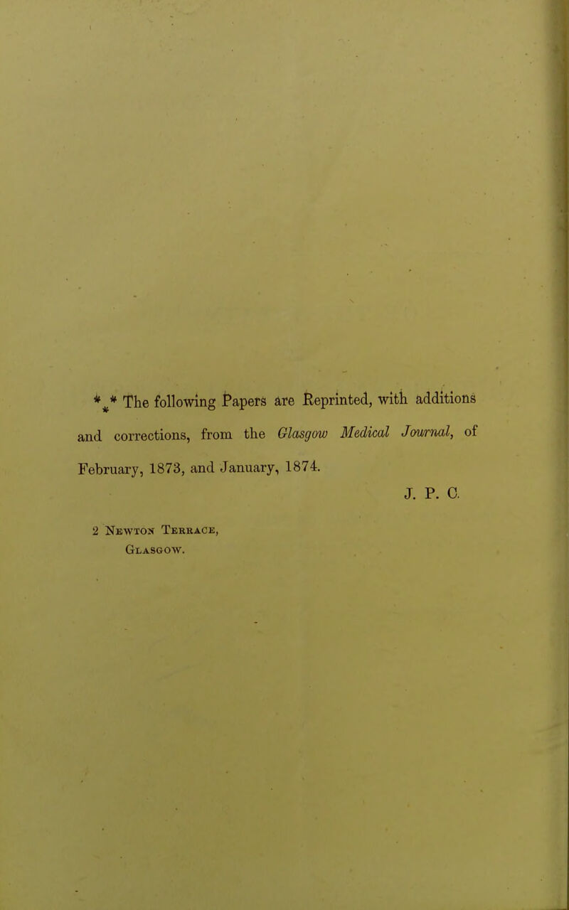 * The following Papers are Reprinted, with additions and corrections, from the Glasgow Medical Journal, of February, 1873, and January, 1874. J. P. C. 2 Newton Terrace, Glasgow.