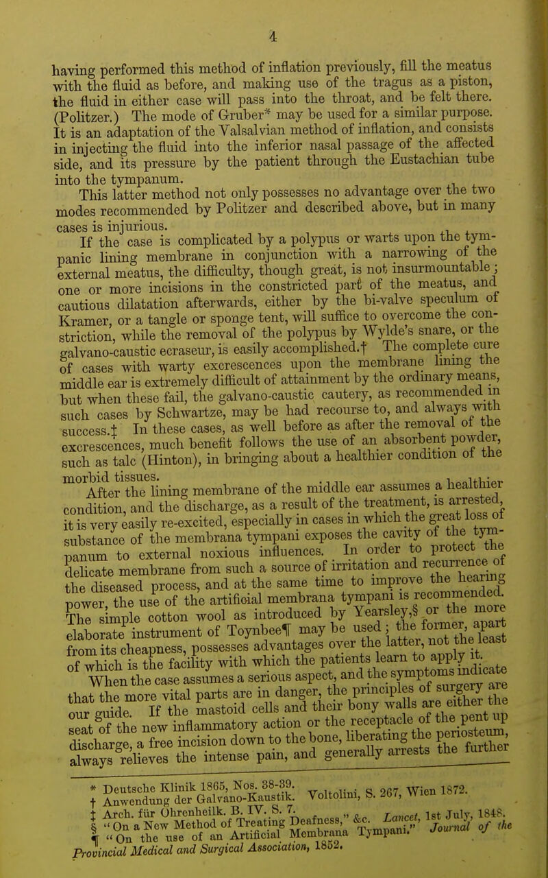 having performed this method of inflation previously, fill the meatus with the fluid as before, and making use of the tragus as a piston, the fluid in either case will pass into the throat, and be felt there. (Politzer.) The mode of Gruber* may be used for a similar purpose. It is an adaptation of the Valsalvian method of inflation, and consists in injecting the fluid into the inferior nasal passage of the affected side, and its pressure by the patient through the Eustachian tube into the tympanum. This latter method not only possesses no advantage over the two modes recommended by Politzer and described above, but m many cases is injurious. . xi, 4. If the case is complicated by a polypus or warts upon the tym- panic lining membrane in conjunction with a narrowing of the external meatus, the difficulty, though great, is not insurmountable; one or more incisions in the constricted part of the meatus, and cautious dilatation afterwards, either by the bi-valve speculum ot Kramer, or a tangle or sponge tent, will suffice to overcome the con- striction, while the removal of the polypus by Wyldes snare, or the galvano-caustic ecraseur, is easily accomphshed.t The complete cure of cases with warty excrescences upon the membrane lining the middle ear is extremely difficult of attainment by the ordmary means, but when these fail, the galvano-caustic cautery, as recommended in such cases by Schwartze, may be had recourse to and always mth success.l In these cases, as well before as after the removal ot the excrescences, much benefit follows the use of an absorbent powder such as talc (Hinton), in bringing about a healthier condition ot the Afte^'thTlining membrane of the middle ear assumes a healthier condition, and the discharge, as a result of the ti:f'?t5^f,^>jf^^[^^^^^^^^^^ it is very Easily re-excited, especially m cases m which t^^e^ea* loss of substance of the membrana tympam exposes the cavity oi the tjm panum to external noxious influences. In order to Protect the fSe membrane from such a source of irritation and recurre^^^^^^^^^^^ the diseased process, and at the same time to improve the hearing powers use of the artifioial membrana tympani is recommende^^ The s mple cotton wool as introduced by Yearsley,§ or the more elaboraTe^nstrument of ToynbeelF may be used; the former, apart from its cheapness, possesses advantages over the latter, not the least L^t oTthe new inflammatory action or the receptacle of the pent tip * Deutsche Klinik 1865, Nos. 38-39. . „ „„„ -rn-j ^ i872. t Anwendung der Galvano-Kaustik. Voltohm, S. 267, Wien t Arch, fiir Ohronheilk. B-IV. S. 7. „ „ , jgt July, 1848. I  Gn a New Method of Treating Deafness of the I «On the use of an Artificial Membrana Tympani. j Provincial Medical and Surgical Association, 18o^.