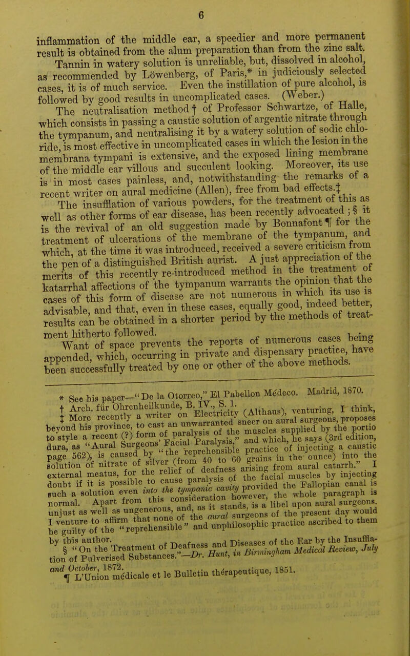 inflammation of the middle ear, a speedier and more permanent result is obtained from the alum preparation than from the zinc salt. Tannin in watery solution is unrehable, but, dissolved m alcohol, as recommended by Lbwenberg, of Paris,* in judiciously selected cases, it is of much service. Even the instillation of pure alcohol, is followed by good results in uncomplicated cases. (Weber.) The neutralisation method f of Professor Schwartze of Halle which consists in passing a caustic solution of argentic nitrate through the tympanum, and neutralising it by a watery solution of sodic chlo- ride IS most effective in uncomplicated cases m which the lesion m the membrana tympani is extensive, and the exposed limng membrane S the middle ear villous and succulent lookmg. Moreover its use is in most cases painless, and, notwithstanding the remarks of a recent writer on aural medicine (Allen), free from bad effects t The insufflation of various powders, for the treatment of this as well as other forms of ear disease, has been recently advocated 3 § it is the revival of an old suggestion made by Bonnafont 1[ for the treatment of ulcerations of the membrane of the tympanum, and wS at the time it was introduced, received ^ severe criticism from Te pen of a distinguished British aurist. A just appreciation of the merfts of this recently re-introduced method in the.treatment of katarrhal affections of the tympanum warrants the op-on ^at t^^ cases of this form of disease are not numerous m which its use is advLble and that, even in these eases, equally good, indeed better, results c^^^^^^^ in a shorter period by the methods of treat. Wanf ol^^^^^^^^^ the reports of numerous cases being appended whicli occurring in private and dispensary practice, have E successfully treated by one or otherofthe^^ * See his paper- De la Otorreo El Pabellon Me'deco. Madrid, 1870. to style a recent (?) form P^^f ?^ ^d 'vhU he s^^ys (3rd edition, dura: as Aural Surgeons Fac.al Pa^^^^^^^^^^ ^Ito of iuje^tiig a caustic page 562), is caused by the reprenensiDic p the ounce) into the Solution of nitrate of silver (from ^^}°J\f^^'Zm aural catarrh. I external meatus, for the rehef of^^f^^^ X facial muscles by injecting doubt if it IS possible to ^^^^'f P^'2f^^^ the Fallopian canal is Buch a solution even tnto the '^''P^^.^^ ^^^^^^ the whole paragraph is normal. Apart from this ^^^fil a 1 bel upon aural surgeons unjust as well as ungenerous, ^f'^^'^^^f^^^^^^ of the present day would LTu?t;%^ t^'^e^SS^^^^^ P-tic? ascribed to them by this author. . -r^ f „ „„a -nianBsi^s of the Ear by the Insuffla- °VLfeSdical. e. le Bulletin .h«r.p.uti<iu«, 1851.